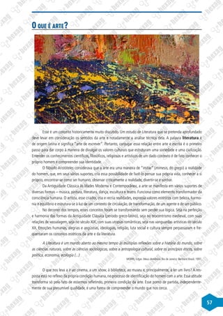 57
O que é arte?
Esse é um conceito historicamente muito discutido. Um estudo de Literatura que se pretenda aprofundado
deve levar em consideração os sentidos da arte e notadamente a análise técnica dela. A palavra literatura é
de origem latina e significa “arte de escrever”. Portanto, conjugar essa relação entre arte e escrita é o primeiro
passo para dar corpo à maneira de divulgar os valores culturais que estruturam uma sociedade e uma civilização.
Entender os conhecimentos científicos, filosóficos, religiosos e artísticos de um dado contexto é de fato conhecer o
próprio homem e compreender sua identidade.
O filósofo Aristóteles considerava que a arte era uma maneira de “imitar” (mimesis, do grego) a realidade
do homem, que, em seus vários suportes, cria essa possibilidade de fazê-lo pensar sua própria vida, conhecer a si
próprio, encontrar-se como ser humano, observar criticamente a realidade, divertir-se e sonhar.
Da Antiguidade Clássica às Idades Moderna e Contemporânea, a arte se manifesta em vários suportes de
diversas formas – música, pintura, literatura, dança, escultura e teatro. Funciona como elemento transformador da
consciência humana. O artista, esse criador, cria e recria realidades, expressa valores estéticos com beleza, harmo-
nia e equilíbrio e estrutura-se à luz de um contexto de circulação, de transformação, de um agente e de um público.
No decorrer dos tempos, esses conceitos foram se transformando sem perder sua lógica. Seja na perfeição
e harmonia das formas da Antiguidade Clássica (período greco-latino), seja no teocentrismo medieval, com suas
relações de vassalagem, seja no século XIX, com suas utopias românticas, seja nas vanguardas artísticas do século
XX. Emoções humanas, alegrias e angústias, ideologias, religião, luta social e cultura sempre perpassaram e fre-
quentaram os conceitos estéticos da arte e da literatura.
A Literatura é um mundo aberto ao mesmo tempo às múltiplas reflexões sobre a história do mundo, sobre
as ciências naturais, sobre as ciências sociológicas, sobre a antropologia cultural, sobre os princípios éticos, sobre
política, economia, ecologia (...)
MORIN, Edgar. Meus demônios. Rio de Janeiro: Bertrand Brasil, 1997.
O que nos leva a ir ao cinema, a um show, à biblioteca, ao museu e, principalmente, a ler um livro? A res-
posta está no reflexo da própria condição humana, no processo de identificação do homem com a arte. Essa atitude
transforma só pelo fato de estarmos refletindo, primeira condição da arte. Esse ponto de partida, independente-
mente de sua presumível qualidade, é uma forma de compreender o mundo que nos cerca.
 