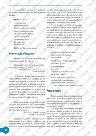 58
É impossível não se identificar com o eu lírico, a
voz do poema, ao lermos versos como estes, de Manuel
Bandeira:
O bicho (Manuel Bandeira)
Vi ontem um bicho
Na imundice do pátio
Catando comida entre os detritos.
Quando achava alguma coisa,
Não examinava nem cheirava:
Engolia com voracidade.
O bicho não era um cão,
Não era um gato,
Não era um rato.
O bicho, meu Deus, era um homem.
Comunicação e linguagem
A Literatura leva em consideração o emprego de
imagens criadas a partir das palavras.
A palavra está sempre carregada de um conteú-
do ou sentido ideológico ou vivencial.
BAKHTIN, Mikhail. Marxismo e filosofia da linguagem.
São Paulo: Hucitec, 1998.
Essa linguagem artística respeita alguns parâ-
metros, condicionamentos sociais e culturais, que lhe
oferecem a dimensão de suas verdades e o melhor
modo de dizê-las. À análise literária cabe construir um
processo de comunicação segundo o qual “o quê” está
sendo dito tenha estreita relação com o “como” está
sendo dito. É dessa simbiose que se estabelece uma es-
tética específica, atrelada a um contexto específico, e se
nomeia uma dada escola literária específica.
Tudo o que nos rodeia e que foi criado pela mão
do homem, todo o mundo da cultura, diferentemente
do mundo da natureza, tudo isso é produto da imagina-
ção e da criação humana.
VYGOTSKY, Lev S. Pensamento e linguagem.
São Paulo: Martins Fontes, 1987.
O essencial em Literatura é estabelecer uma re-
lação de sentido entre as palavras e os leitores, para
tanto, os escritores se valem de uma série de recursos
técnicos que elevam os textos literários ao conceito de
arte, diferenciando-os, por exemplo, dos textos informa-
tivos ou instrucionais. O texto literário deve explorar o
potencial significativo e sonoro das palavras, bem como
os aspectos ora denotativos, em sua literalidade de di-
cionário, ora conotativos em que as palavras adquirem
novo sentido a fim de produzir efeito artístico.
O poder de explorar os sentidos coloca essas pa-
lavras em situações inusitadas, criando imagens com as
figuras de linguagem com as quais o escritor “desenha”
para o leitor comparações que concretizam as emoções.
Como no uso da metáfora, que aproxima dois elementos
num contexto específico, transferindo de um para outro
suas características. Tal processo fica evidente no exem-
plo a seguir, de Mário Quintana, em que a “inspiração” é
comparada, por metáfora, a “um pássaro que pousa no
livro que lês”.
Os poemas são pássaros que chegam
não se sabe de onde e pousam
no livro que lês.
Quando fechas o livro, eles alçam voo
como de um alçapão.
Eles não têm pouso
nem porto;
alimentam-se um instante em cada
par de mãos e partem.
E olhas, então, essas tuas mãos vazias,
no maravilhado espanto de saberes
que o alimento deles já estava em ti...
Poesia completa. Rio de Janeiro: Nova Aguilar, 2005, p. 469.
Prosa e poesia
Prosa e poesia são dois elementos constitutivos
desse processo de comunicação literária que ganha for-
mas diferentes. A prosa é mais referencial e se vale do
uso do texto corrido organizado da esquerda para a di-
reita no papel ocidental.
Já o poema está primordialmente preocupado
com a forma e adquire, no decorrer da história, várias
estruturas a partir da lógica do verso, que é a linha do
poema, e de um conjunto deles, denominado estrofe. Es-
tão imersos num trabalho de ritmo e rimas que podem
ou não seguir padrões de tamanho e convenção. O termo
“poesia”, “poética” e “poeta” derivam dos termos dos
grego poíesis, poiêtikê, poiêtês, que significam criar.
 