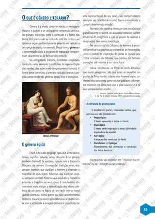 59
O que é gênero literário?
Gênero é o modo como se veicula a mensagem
literária, o padrão a ser utilizado na composição artística.
Há grandes diferenças entre o conteúdo e a forma dos
textos. Um poema não se confunde com um conto, e um
romance segue padrões bastante próprios em relação a
uma peça de teatro,por exemplo.Dessa forma,gênero é
a denominação dada a um grupo de textos que comparti-
lham características de forma e de conteúdo.
Na Antiguidade Clássica, Aristóteles conceituou
conteúdo como elemento constitutivo da representação
das paixões, das ações e do comportamento humano. A
forma desse conteúdo, a princípio aplicada apenas à po-
esia, compreende três gêneros: épico, lírico e dramático.
Odisseu e Penélope
O gênero épico
Épico é derivado do grego épos que, entre outras
coisas, significa palavra, verso, discurso. Esse gênero,
também chamado de epopeia, nasceu com a Ilíada e a
Odisseia, de Homero. Oriundo das tradições orais, elas
contam histórias que auxiliam o homem a entender a
trajetória de seus povos. Advindas das tradições orais,
as epopeias contam histórias que auxiliam o homem a
entender a trajetória de seus povos. É característica das
narrativas mais antigas a simbolização dos ideais cole-
tivos de um povo na figura de um herói imerso numa
grande aventura, numa guerra ou num acontecimento
histórico. O eu lírico da epopeia relaciona-se diretamen-
te com a sociedade.A imagem do herói é constituída de
uma representação de seu povo, cujo comportamento
exemplar vai caracterizá-lo como figura predestinada a
cumprir determinada missão.
Narrados de maneira elevada e com vocabulário
grandiloquente e solene, os assuntos históricos sofrem
influência do imaginário e não se privam de recorrer à
imaginação, bem como à mitologia.
Na cena inicial da Odisseia, de Homero, é possí-
vel identificar características primordiais do texto épico,
como o pedido de inspiração do poeta às musas para
contar a história de Odisseu, que passou por terríveis
provações até retornar a sua casa, Ítaca:
Musa, reconta-me os feitos do herói astucioso
que muito peregrinou, dês que esfez as muralhas sa-
gradas de Troia; muitas cidades dos homens viajou, co-
nheceu seus costumes, como no mar padeceu sofrimen-
tos inúmeros na alma,para que a vida salvasse e a de
seus companheiros a volta.
Homero. Odisseia.Tradução de: Carlos Alberto Nunes.
5. ed. Rio de Janeiro: Ediouro, 1997. Coleção Universidades.
A estrutura do poema épico
É dividido em partes, chamadas cantos, que,
por sua vez, são divididos em:
§
§ Proposição:
O texto apresenta o tema e o herói.
§
§ Invocação:
O texto pede inspiração à musa (divindade
inspiradora da poesia).
§
§ Narração:
Narração das aventuras do herói.
§
§ Conclusão ou Epílogo:
Encerramento das aventuras e conclusão
dos feitos heroicos.
As epopeias são divididas em “clássicas ou pri-
márias” ou de “imitação ou secundárias”.
 