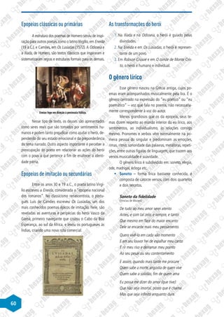 60
Epopeias clássicas ou primárias
A estrutura dos poemas de Homero serviu de inspi-
ração para outros poetas,como o latinoVirgílio,em Eneida
(19 a.C.), e Camões, em Os Lusíadas (1572).A Odisseia e
a Ilíada, de Homero, são textos clássicos que inspiraram e
sistematizaram regras e estruturas formais para os demais.
Eneias foge em direção à península Itálica.
Nesse tipo de texto, os deuses são apresentados
como seres reais que são tomados por sentimentos hu-
manos e podem tanto prejudicar como ajudar o herói, de-
pendendo do seu estado emocional e da preponderância
do tema narrado. Outro aspecto importante é perceber a
preocupação do poeta em relacionar as ações do herói
com o povo a que pertence a fim de enaltecer a identi-
dade pátria.
Epopeias de imitação ou secundárias
Entre os anos 30 e 19 a.C., o poeta latino Virgí-
lio escreveu a Eneida, considerada a “epopeia nacional
dos romanos”. No classicismo renascentista, o portu-
guês Luís de Camões escreveu Os Lusíadas, um dos
mais conhecidos poemas épicos de imitação. Nele, são
reveladas as aventuras e peripécias do herói Vasco da
Gama, primeiro navegante que cruzou o Cabo da Boa
Esperança, ao sul da África, e levou os portugueses às
Índias, criando uma nova rota comercial.
As transformações do herói
1. Na Ilíada e na Odisseia, o herói é guiado pelas
divindades.
2. Na Eneida e em Os Lusíadas, o herói é represen-
tante de um povo.
3. Em Robson Crusoé e em O conde de Monte Cris-
to, o herói é humano e individual.
O gênero lírico
Esse gênero nasceu na Grécia antiga, cujos po-
emas eram acompanhados musicalmente pela lira. É o
gênero centrado na expressão do “eu poético” ou “eu
poemático” – voz que fala no poema, não necessaria-
mente correspondente à voz do autor.
Menos grandiosos que os da epopeia, seus te-
mas dizem respeito ao mundo interior do eu lírico, aos
sentimentos, ao individualismo, às relações consigo
mesmo. Pronomes e verbos vêm normalmente na pri-
meira pessoa do singular e predominam as emoções,
rimas, ritmo, sonoridade das palavras, metáforas, repeti-
ções, entre outras figuras de linguagem, que trazem aos
versos musicalidade e suavidade.
O gênero lírico é subdividido em: soneto, elegia,
ode, madrigal, écloga etc.
§
§ Soneto – forma lírica bastante conhecida, é
composta de catorze versos, com dois quartetos
e dois tercetos.
Soneto da fidelidade
(Vinicius de Moraes)
De tudo ao meu amor serei atento
Antes, e com tal zelo, e sempre, e tanto
Que mesmo em face do maior encanto
Dele se encante mais meu pensamento.
Quero vivê-lo em cada vão momento
E em seu louvor hei de espalhar meu canto
E rir meu riso e derramar meu pranto
Ao seu pesar ou seu contentamento
E assim, quando mais tarde me procure
Quem sabe a morte, angústia de quem vive
Quem sabe a solidão, fim de quem ama
Eu possa me dizer do amor (que tive):
Que não seja imortal, posto que é chama
Mas que seja infinito enquanto dure.
 
