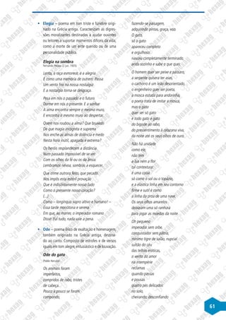 61
§
§ Elegia – poema em tom triste e fúnebre origi-
nado na Grécia antiga. Caracterizam as digres-
sões moralizantes destinadas a ajudar ouvintes
ou leitores a suportar momentos difíceis da vida,
como a morte de um ente querido ou de uma
personalidade pública.
Elegia na sombra
Fernando Pessoa (2 jun. 1935)
Lenta, a raça esmorece, e a alegria
É como uma memória de outrem. Passa
Um vento frio na nossa nostalgia
E a nostalgia torna-se desgraça.
Pesa em nós o passado e o futuro.
Dorme em nós o presente. E a sonhar
A alma encontra sempre o mesmo muro,
E encontra o mesmo muro ao despertar.
Quem nos roubou a alma? Que bruxedo
De que magia incógnita e suprema
Nos enche as almas de dolência e medo
Nesta hora inútil, apagada e extrema?
Os heróis resplandecem a distância
Num passado impossível de se ver
Com os olhos da fé ou os da ânsia.
Lembramos névoa, sombras a esquecer.
Que crime outrora feito, que pecado
Nos impôs esta estéril provação
Que é indistintamente nosso fado
Como o pressente nosso coração?
(...)
Como – longínquo sopro altivo e humano! –
Essa tarde monótona e serena
Em que, ao morrer, o imperador romano
Disse: Fui tudo, nada vale a pena.
§
§ Ode – poema lírico de exaltação e homenagem,
também originado na Grécia antiga, destina-
do ao canto. Composto de estrofes e de versos
iguais em tom alegre, entusiástico e de louvação.
Ode do gato
(Pablo Neruda)
Os animais foram
imperfeitos,
compridos de rabo, tristes
de cabeça.
Pouco a pouco se foram
compondo,
fazendo-se paisagem,
adquirindo pintas, graça, voo.
O gato,
só o gato
apareceu completo
e orgulhoso:
nasceu completamente terminado,
anda sozinho e sabe o que quer.
O homem quer ser peixe e pássaro,
a serpente quisera ter asas,
o cachorro é um leão desorientado,
o engenheiro quer ser poeta,
a mosca estuda para andorinha,
o poeta trata de imitar a mosca,
mas o gato
quer ser só gato
e todo gato é gato
do bigode ao rabo,
do pressentimento à ratazana viva,
da noite até os seus olhos de ouro.
Não há unidade
como ele,
não tem
a lua nem a flor
tal contextura:
é uma coisa
só como o sol ou o topázio,
e a elástica linha em seu contorno
firme e sutil é como
a linha da proa de uma nave.
Os seus olhos amarelos
deixaram uma só ranhura
para jogar as moedas da noite.
Oh pequeno
imperador sem orbe,
conquistador sem pátria,
mínimo tigre de salão, nupcial
sultão do céu
das telhas eróticas,
o vento do amor
na intempérie
reclamas
quando passas
e pousas
quatro pés delicados
no solo,
cheirando, desconfiando
 