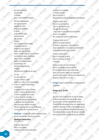 62
de todo o terrestre,
porque tudo
é imundo
para o imaculado pé do gato.
Oh fera independente
da casa, arrogante
vestígio da noite,
preguiçoso, ginástico
e alheio,
profundíssimo gato,
polícia secreta
dos quartos,
insígnia
de um desaparecido veludo,
certamente não há
enigma na tua maneira,
talvez não sejas mistério,
todo o mundo sabe de ti e pertences
ao habitante menos misterioso
talvez todos o acreditem,
todos se acreditem donos,
proprietários, tios
de gato, companheiros,
colegas,
discípulos ou amigos do seu gato.
Eu não.
Eu não subscrevo.
Eu não conheço o gato.
Tudo sei, a vida e o seu arquipélago,
o mar e a cidade incalculável,
a botânica
o gineceu com os seus extravios,
o pôr e o menos da matemática,
os funis vulcânicos do mundo,
a casca irreal do crocodilo,
a bondade ignorada do bombeiro,
o atavismo azul do sacerdote,
mas não posso decifrar um gato.
Minha razão resvalou na sua indiferença,
os seus olhos têm números de ouro.
§
§ Madrigal – composição poética elegante cujos
temas invocam atos heroicos e pastoris.
Madrigal melancólico
(Manuel Bandeira)
O que eu adoro em ti,
Não é a tua beleza.
A beleza, é em nós que ela existe.
A beleza é um conceito.
E a beleza é triste.
Não é triste em si,
Mas pelo que há nela de fragilidade e de incerteza.
O que eu adoro em ti,
Não é a tua inteligência.
Não é o teu espírito sutil,
Tão ágil, tão luminoso,
– Ave solta no céu matinal da montanha.
Nem é a tua ciência
Do coração dos homens e das coisas.
O que eu adoro em ti,
Não é a tua graça musical,
Sucessiva e renovada a cada momento,
Graça aérea como o teu próprio pensamento.
Graça que perturba e que satisfaz.
O que eu adoro em ti,
Não é a mãe que já perdi.
Não é a irmã que já perdi.
E meu pai.
O que eu adoro em tua natureza,
Não é o profundo instinto maternal
Em teu flanco aberto como uma ferida.
Nem a tua pureza. Nem a tua impureza.
O que eu adoro em ti – lastima-me e consola-me!
O que eu adoro em ti, é a vida.
§
§ Écloga – poema ambientado no campo, pastoril
e bucólico.
Écloga IV (v. 52-59)
(Virgílio)
Vê como, com os séculos por vir, tudo se alegra.
A última parte desta vida seja-me tão longa,
que para dizer os feitos não me falte alento!
O trácio Orfeu não poderá vencer-me nestes cantos,
nem Lino, ainda que a Orfeu a mãe Calíope socorra
e por seu turno a Lino dê assistência o belo Apolo.
Se competir comigo o próprio Pã, por juiz a Arcádia,
dar-se-á por vencido o próprio Pã,por juiz aArcádia.
 