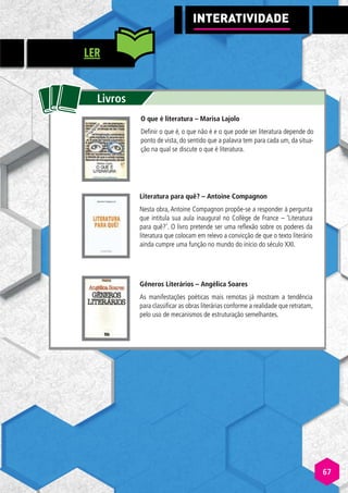 tt
Livros
O que é literatura – Marisa Lajolo
Definir o que é, o que não é e o que pode ser literatura depende do
ponto de vista, do sentido que a palavra tem para cada um, da situa-
ção na qual se discute o que é literatura.
Literatura para quê? – Antoine Compagnon
Nesta obra, Antoine Compagnon propõe-se a responder à pergunta
que intitula sua aula inaugural no Collège de France – ‘Literatura
para quê?’. O livro pretende ser uma reflexão sobre os poderes da
literatura que colocam em relevo a convicção de que o texto literário
ainda cumpre uma função no mundo do início do século XXI.
Gêneros Literários – Angélica Soares
As manifestações poéticas mais remotas já mostram a tendência
para classificar as obras literárias conforme a realidade que retratam,
pelo uso de mecanismos de estruturação semelhantes.
INTERATIVI
A
A DADE
LER
67
 