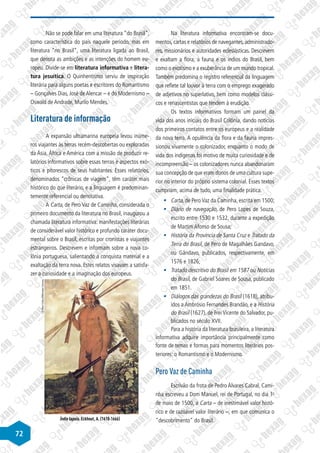 72
Não se pode falar em uma literatura “do Brasil”,
como característica do país naquele período, mas em
literatura “no Brasil”, uma literatura ligada ao Brasil,
que denota as ambições e as intenções do homem eu-
ropeu. Divide-se em literatura informativa e litera-
tura jesuítica. O Quinhentismo serviu de inspiração
literária para alguns poetas e escritores do Romantismo
– Gonçalves Dias, José de Alencar – e do Modernismo –
Oswald de Andrade, Murilo Mendes.
Literatura de informação
A expansão ultramarina europeia levou inúme-
ros viajantes às terras recém-descobertas ou exploradas
da Ásia, África e América com a missão de produzir re-
latórios informativos sobre essas terras e aspectos exó-
ticos e pitorescos de seus habitantes. Esses relatórios,
denominados “crônicas de viagem”, têm caráter mais
histórico do que literário, e a linguagem é predominan-
temente referencial ou denotativa.
A Carta, de Pero Vaz de Caminha, considerada o
primeiro documento da literatura no Brasil, inaugurou a
chamada literatura informativa: manifestações literárias
de considerável valor histórico e profundo caráter docu-
mental sobre o Brasil, escritas por cronistas e viajantes
estrangeiros. Descrevem e informam sobre a nova co-
lônia portuguesa, salientando a conquista material e a
exaltação da terra nova. Estes relatos visavam a satisfa-
zer a curiosidade e a imaginação dos europeus.
Índio tapuia. Eckhout, A. (1610-1666)
©
Albert
Eckhout/Wikimedia
Commons
Na literatura informativa encontram-se docu-
mentos,cartas e relatórios de navegantes,administrado-
res, missionários e autoridades eclesiásticas. Descrevem
e exaltam a flora, a fauna e os índios do Brasil, bem
como o exotismo e a exuberância de um mundo tropical.
Também predomina o registro referencial da linguagem
que reflete tal louvor à terra com o emprego exagerado
de adjetivos no superlativo, bem como modelos clássi-
cos e renascentistas que tendem à erudição.
Os textos informativos formam um painel da
vida dos anos iniciais do Brasil Colônia, dando notícias
dos primeiros contatos entre os europeus e a realidade
da nova terra. A opulência da flora e da fauna impres-
sionou vivamente o colonizador, enquanto o modo de
vida dos indígenas foi motivo de muita curiosidade e de
incompreensão – os colonizadores nunca abandonaram
sua concepção de que eram donos de uma cultura supe-
rior no interior do próprio sistema colonial. Esses textos
cumpriam, acima de tudo, uma finalidade prática.
§	 Carta, de Pero Vaz da Caminha, escrita em 1500;
§	 Diário de navegação, de Pero Lopes de Souza,
escrito entre 1530 e 1532, durante a expedição
de Martim Afonso de Sousa;
§	 História da Província de Santa Cruz e Tratado da
Terra do Brasil, de Pero de Magalhães Gandavo,
ou Gândavo, publicados, respectivamente, em
1576 e 1826;
§	 Tratado descritivo do Brasil em 1587 ou Notícias
do Brasil, de Gabriel Soares de Sousa, publicado
em 1851.
§	 Diálogos das grandezas do Brasil (1618), atribu-
ídos a Ambrósio Fernandes Brandão, e a História
do Brasil (1627), de Frei Vicente do Salvador, pu-
blicados no século XVII.
Para a história da literatura brasileira, a literatura
informativa adquire importância principalmente como
fonte de temas e formas para momentos literários pos-
teriores: o Romantismo e o Modernismo.
Pero Vaz de Caminha
Escrivão da frota de Pedro Álvares Cabral, Cami-
nha escreveu a Dom Manuel, rei de Portugal, no dia 1o
de maio de 1500, a Carta – de inestimável valor histó-
rico e de razoável valor literário –, em que comunica o
descobrimento do Brasil.
 