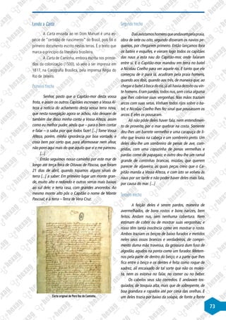 73
Lendo a Carta
A Carta enviada ao rei Dom Manuel é uma es-
pécie de “certidão de nascimento” do Brasil, pois foi o
primeiro documento escrito nestas terras. É o texto que
marca o princípio da literatura brasileira.
A Carta de Caminha, embora escrita nos primór-
dios da colonização (1500), só veio a ser impressa em
1817, na Corografia Brasílica, pela imprensa Régia do
Rio de Janeiro.
Primeiro trecho
Senhor, posto que o Capitão-mor desta vossa
frota, e assim os outros Capitães escrevam a Vossa Al-
teza a notícia do achamento desta vossa terra nova,
que nesta navegação agora se achou, não deixarei de
também dar disso minha conta a Vossa Alteza, assim
como eu melhor puder, ainda que – para o bem contar
e falar – o saiba pior que todos faze! [...] Tome Vossa
Alteza, porém, minha ignorância por boa vontade, e
creia bem por certo que, para aformosear nem afear,
não porei aqui mais do que aquilo que vi e me pareceu.
[...]
Então seguimos nosso caminho por este mar de
longo até terça-feira de Oitavas de Páscoa, que foram
21 dias de abril, quando topamos alguns sinais de
terra [...] a saber: Em primeiro lugar um monte gran-
de, muito alto e redondo e outras serras mais baixas
ao sul dele; e terra rasa, com grandes arvoredos. Ao
mesmo monte alto pôs o Capitão o nome de Monte
Pascoal; e à terra – Terra de Vera Cruz.
©
Tonyjeff/Wikimedia
Commons
Carta original de Pero Vaz de Caminha.
Segundo trecho
Daliavistamoshomensqueandavampelapraia,
obra de sete ou oito, segundo disseram os navios pe-
quenos, por chegarem primeiro. Então lançamos fora
os batéis e esquifes, e vieram logo todos os capitães
das naus a esta nau do Capitão-mor, onde falaram
entre si. E o Capitão-mor mandou em terra no batel
a Nicolau Coelho para ver aquele rio. E tanto que ele
começou de ir para lá, acudiram pela praia homens,
quando aos dois, quando aos três, de maneira que, ao
chegar o batel à boca do rio,já ali havia dezoito ou vin-
te homens. Eram pardos, todos nus, sem coisa alguma
que lhes cobrisse suas vergonhas. Nas mãos traziam
arcos com suas setas. Vinham todos rijos sobre o ba-
tel; e Nicolau Coelho lhes fez sinal que pousassem os
arcos. E eles os pousaram.
Ali não pôde deles haver fala, nem entendimen-
to de proveito, por o mar quebrar na costa. Somente
deu-lhes um barrete vermelho e uma carapuça de li-
nho que levava na cabeça e um sombreiro preto. Um
deles deu-lhe um sombreiro de penas de ave, com-
pridas, com uma copazinha de penas vermelhas e
pardas como de papagaio; e outro deu-lhe um ramal
grande de continhas brancas, miúdas, que querem
parecer de aljaveira, as quais peças creio que o Ca-
pitão manda a Vossa Alteza, e com isto se volveu às
naus por ser tarde e não poder haver deles mais fala,
por causa do mar. [...]
Terceiro trecho
A feição deles é serem pardos, maneira de
avermelhados, de bons rostos e bons narizes, bem
feitos. Andam nus, sem nenhuma cobertura. Nem
estimam de cobrir ou de mostrar suas vergonhas; e
nisso têm tanta inocência como em mostrar o rosto.
Ambos traziam os beiços de baixo furados e metidos
neles seus ossos brancos e verdadeiros, de compri-
mento duma mão travessa, da grossura dum fuso de
algodão, agudos na ponta como um furador. Metem-
nos pela parte de dentro do beiço; e a parte que lhes
fica entre o beiço e os dentes é feita como roque de
xadrez, ali encaixado de tal sorte que não os moles-
ta, nem os estorva no falar, no comer ou no beber.
Os cabelos seus são corredios. E andavam tos-
quiados, de tosquia alta, mais que de sobrepente, de
boa grandura e rapados até por cima das orelhas. E
um deles trazia por baixo da solapa, de fonte a fonte
 