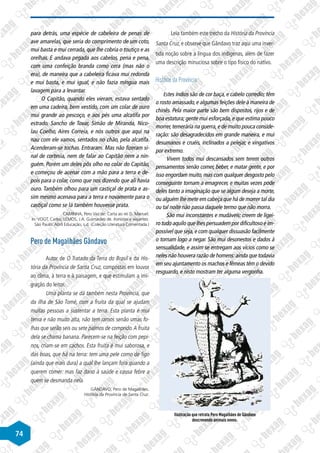 74
para detrás, uma espécie de cabeleira de penas de
ave amarelas, que seria do comprimento de um coto,
mui basta e mui cerrada, que lhe cobria o toutiço e as
orelhas. E andava pegada aos cabelos, pena e pena,
com uma confeição branda como cera (mas não o
era), de maneira que a cabeleira ficava mui redonda
e mui basta, e mui igual, e não fazia míngua mais
lavagem para a levantar.
O Capitão, quando eles vieram, estava sentado
em uma cadeira, bem vestido, com um colar de ouro
mui grande ao pescoço, e aos pés uma alcatifa por
estrado. Sancho de Tovar, Simão de Miranda, Nico-
lau Coelho, Aires Correia, e nós outros que aqui na
nau com ele vamos, sentados no chão, pela alcatifa.
Acenderam-se tochas. Entraram. Mas não fizeram si-
nal de cortesia, nem de falar ao Capitão nem a nin-
guém. Porém um deles pôs olho no colar do Capitão,
e começou de acenar com a mão para a terra e de-
pois para o colar, como que nos dizendo que ali havia
ouro. Também olhou para um castiçal de prata e as-
sim mesmo acenava para a terra e novamente para o
castiçal como se lá também houvesse prata.
CAMINHA, Pero Vaz de. Carta ao rei D. Manuel.
In: VOGT, Carlos; LEMOS, J.A. Guimarães de. Ironistas e viajantes.
São Paulo: Abril Educação, s.d. (Coleção Literatura Comentada.)
Pero de Magalhães Gândavo
Autor de O Tratado da Terra do Brasil e da His-
tória da Província de Santa Cruz, compostas em louvor
ao clima, à terra e à paisagem, e que estimulam a imi-
gração do leitor.
Uma planta se dá também nesta Província, que
da ilha de São Tomé, com a fruita da qual se ajudam
muitas pessoas a sustentar a terra. Esta planta é mui
tenra e não muito alta, não tem ramos senão umas fo-
lhas que serão seis ou sete palmos de comprido.A fruita
dela se chama banana. Parecem-se na feição com pepi-
nos, criam-se em cachos. Esta fruita é mui saborosa, e
das boas, que há na terra: tem uma pele como de figo
(ainda que mais dura) a qual lhe lançam fora quando a
querem comer: mas faz dano à saúde e causa febre a
quem se desmanda nela.
GÂNDAVO, Pero de Magalhães.
História da Província de Santa Cruz.
Leia também este trecho da História da Província
Santa Cruz, e observe que Gândavo traz aqui uma inver-
tida noção sobre a língua dos indígenas, além de fazer
uma descrição minuciosa sobre o tipo físico do nativo.
História da Província
Estes índios são de cor baça, e cabelo corredio; têm
o rosto amassado,e algumas feições dele à maneira de
chinês. Pela maior parte são bem dispostos, rijos e de
boa estatura; gente mui esforçada, e que estima pouco
morrer,temerária na guerra,e de muito pouca conside-
ração: são desagradecidos em grande maneira, e mui
desumanos e cruéis, inclinados a pelejar, e vingativos
por extremo.
Vivem todos mui descansados sem terem outros
pensamentos senão comer, beber, e matar gente, e por
isso engordam muito, mas com qualquer desgosto pelo
conseguinte tornam a emagrecer, e muitas vezes pode
deles tanto a imaginação que se algum deseja a morte,
ou alguém lhe mete em cabeça que há de morrer tal dia
ou tal noite não passa daquele termo que não morra.
São mui inconstantes e mudáveis: creem de ligei-
ro tudo aquilo que lhes persuadem por dificultoso e im-
possível que seja,e com qualquer dissuasão facilmente
o tornam logo a negar. São mui desonestos e dados à
sensualidade, e assim se entregam aos vícios como se
neles não houvera razão de homens:ainda que todavia
em seu ajuntamento os machos e fêmeas têm o devido
resguardo, e nisto mostram ter alguma vergonha.
Ilustração que retrata Pero Magalhães de Gândavo
descrevendo animais novos.
 