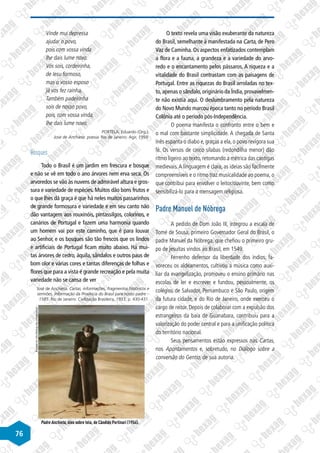 76
Vinde mui depressa
ajudar o povo,
pois com vossa vinda
lhe dais lume novo.
Vós sois, cordeirinha,
de Iesu formoso,
mas o vosso esposo
já vos fez rainha,
Também padeirinha
sois de nosso povo,
pois, com vossa vinda,
lhe dais lume novo.
PORTELA, Eduardo (Org.).
José de Anchieta: poesia. Rio de Janeiro: Agir, 1959.
Bosques
Todo o Brasil é um jardim em frescura e bosque
e não se vê em todo o ano árvores nem erva seca. Os
arvoredos se vão às nuvens de admirável altura e gros-
sura e variedade de espécies. Muitos dão bons frutos e
o que lhes dá graça é que há neles muitos passarinhos
de grande formosura e variedade e em seu canto não
dão vantagem aos rouxinóis, pintassilgos, colorinos, e
canários de Portugal e fazem uma harmonia quando
um homem vai por este caminho, que é para louvar
ao Senhor, e os bosques são tão frescos que os lindos
e artificiais de Portugal ficam muito abaixo. Há mui-
tas árvores de cedro, áquila, sândalos e outros paus de
bom olor e várias cores e tantas diferenças de folhas e
flores que para a vista é grande recreação e pela muita
variedade não se cansa de ver
José de Anchieta. Cartas, informações, fragmentos históricos e
sermões. Informação da Província do Brasil para nosso padre –
1585. Rio de Janeiro: Civilização Brasileira, 1933, p. 430-431.
Disponível
em
http://warburg.chaa-unicamp.com.br.
Padre Anchieta, óleo sobre tela, de Cândido Portinari (1954).
O texto revela uma visão exuberante da natureza
do Brasil, semelhante à manifestada na Carta, de Pero
Vaz de Caminha. Os aspectos enfatizados contemplam
a flora e a fauna, a grandeza e a variedade do arvo-
redo e o encantamento pelos pássaros. A riqueza e a
vitalidade do Brasil contrastam com as paisagens de
Portugal. Entre as riquezas do Brasil arroladas no tex-
to, apenas o sândalo, originário da Índia, provavelmen-
te não existia aqui. O deslumbramento pela natureza
do Novo Mundo marcou época tanto no período Brasil
Colônia até o período pós-Independência.
O poema manifesta o confronto entre o bem e
o mal com bastante simplicidade. A chegada de Santa
Inês espanta o diabo e, graças a ela, o povo revigora sua
fé. Os versos de cinco sílabas (redondilha menor) dão
ritmo ligeiro ao texto, retomando a métrica das cantigas
medievais.A linguagem é clara, as ideias são facilmente
compreensíveis e o ritmo traz musicalidade ao poema, o
que contribui para envolver o leitor/ouvinte, bem como
sensibilizá-lo para a mensagem religiosa.
Padre Manuel de Nóbrega
A pedido de Dom João III, integrou a escala de
Tomé de Sousa, primeiro Governador Geral do Brasil, o
padre Manuel da Nóbrega, que chefiou o primeiro gru-
po de jesuítas vindos ao Brasil, em 1549.
Ferrenho defensor da liberdade dos índios, fa-
voreceu os aldeamentos, cultivou a música como auxi-
liar da evangelização, promoveu o ensino primário nas
escolas de ler e escrever e fundou, pessoalmente, os
colégios de Salvador, Pernambuco e São Paulo, origem
da futura cidade, e do Rio de Janeiro, onde exerceu o
cargo de reitor. Depois de colaborar com a expulsão dos
estrangeiros da baía de Guanabara, contribuiu para a
valorização do poder central e para a unificação política
do território nacional.
Seus pensamentos estão expressos nas Cartas,
nos Apontamentos e, sobretudo, no Diálogo sobre a
conversão do Gentio, de sua autoria.
 