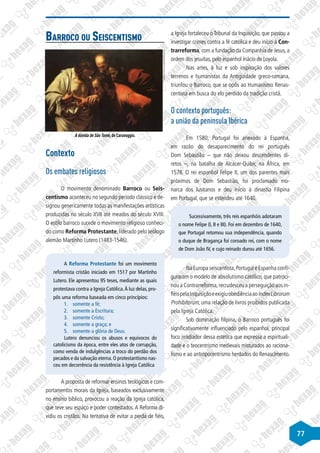 77
Barroco ou Seiscentismo
©
Michelangelo
Merisi
da
Caravaggio/Wikimedia
Commons
A dúvida de São Tomé, de Caravaggio.
Contexto
Os embates religiosos
O movimento denominado Barroco ou Seis-
centismo aconteceu no segundo período clássico e de-
signou genericamente todas as manifestações artísticas
produzidas no século XVII até meados do século XVIII.
O estilo barroco sucede o movimento religioso conheci-
do como Reforma Protestante, liderado pelo teólogo
alemão Martinho Lutero (1483-1546).
A Reforma Protestante foi um movimento
reformista cristão iniciado em 1517 por Martinho
Lutero. Ele apresentou 95 teses, mediante as quais
protestava contra a Igreja Católica.À luz delas, pro-
pôs uma reforma baseada em cinco princípios:
1.	 somente a fé;
2.	 somente a Escritura;
3.	 somente Cristo;
4.	 somente a graça; e
5.	 somente a glória de Deus.
Lutero denunciou os abusos e equívocos do
catolicismo da época, entre eles atos de corrupção,
como venda de indulgências a troco do perdão dos
pecados e da salvação eterna.O protestantismo nas-
ceu em decorrência da resistência à Igreja Católica
A proposta de reformar ensinos teológicos e com-
portamentos morais da Igreja, baseados exclusivamente
no ensino bíblico, provocou a reação da Igreja católica,
que teve seu espaço e poder contestados. A Reforma di-
vidiu os cristãos. Na tentativa de evitar a perda de fiéis,
a Igreja fortaleceu o Tribunal da Inquisição, que passou a
investigar crimes contra a fé católica e deu início à Con-
trarreforma, com a fundação da Companhia de Jesus, a
ordem dos jesuítas, pelo espanhol Inácio de Loyola.
Nas artes, à luz e sob inspiração dos valores
terrenos e humanistas da Antiguidade greco-romana,
triunfou o Barroco, que se opôs ao Humanismo Renas-
centista em busca do elo perdido da tradição cristã.
O contexto português:
a união da península Ibérica
Em 1580, Portugal foi anexado à Espanha,
em razão do desaparecimento do rei português
Dom Sebastião – que não deixou descendentes di-
retos –, na batalha de Alcácer-Quibir, na África, em
1578. O rei espanhol Felipe II, um dos parentes mais
próximos de Dom Sebastião, foi proclamado mo-
narca dos lusitanos e deu início à dinastia Filipina
em Portugal, que se estendeu até 1640.
Sucessivamente, três reis espanhóis adotaram
o nome Felipe (I, II e III). Foi em dezembro de 1640,
que Portugal retomou sua independência, quando
o duque de Bragança foi coroado rei, com o nome
de Dom João IV, e cujo reinado durou até 1656.
Na Europa seiscentista,Portugal e Espanha confi-
guraram o modelo de absolutismo católico, que patroci-
nou a Contrarreforma,recrudesceu a perseguição aos in-
fiéispelaInquisiçãoeexigiuobediênciaaoIndexLibrorum
Prohibitorum, uma relação de livros proibidos publicada
pela Igreja Católica.
Sob dominação filipina, o Barroco português foi
significativamente influenciado pelo espanhol, principal
foco irradiador dessa estética que expressa a espirituali-
dade e o teocentrismo medievais misturados ao raciona-
lismo e ao antropocentrismo herdados do Renascimento.
 