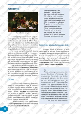 78
A arte barroca
©
Michelangelo
Merisi
da
Caravaggio/Wikimedia
Commons
A ceia em Emaús, de Caravaggio.
O barroco português ocorre em uma Europa im-
pactada pelas grandes navegações dos anos 1500, pelas
grandes conquistas, pela explosão da Reforma Protes-
tante e pelo poder monárquico absolutista. Ele traduz o
drama do homem “entre o céu e a Terra”, atormentado
pela fé, pela existência após a morte, pelo julgamento de
atos praticados durante o “trânsito terreno”.
No final dos anos quinhentos e início dos anos
seiscentos, convivem dois modos de ver o mundo: a vi-
são clássica Renascentista em decadência e a religiosi-
dade barroca emergente. A expressão plástica barroca
caracteriza-se pela exacerbação dos tons mais altos e
mais coloridos e das texturas mais ricas: mais decora-
ção, mais luz e sombra em busca deliberada de efeitos.
Duas tendências de estilo, no entanto, mani-
festam-se no Barroco: o cultismo e o conceptismo.
Aquele, mais próprio da poesia, e este, da prosa, sem,
no entanto, excluírem-se no conjunto da criação lite-
rária. Uma mesma obra tanto pode pender para uma
delas quanto apresentar traços de ambas as tendências.
Cultismo
É a preferência pelo rebuscamento formal da lin-
guagem em jogos de palavras, figuras de linguagem,
vocabulário preciosista, efeitos sensoriais – cor, som,
forma, volume, sonoridade, imagens eloquentes e fan-
tasiosas. Conhecer é descrever mediante sensações
nada econômicas. Metáforas, antíteses, sinestesias,
trocadilhos, dicotomias e hipérbatos povoam os textos
barrocos.A realidade é retratada de forma indireta, cen-
trada na habilidade verbal do escritor.
A tendência do Barroco cultista também recebeu
o nome de gongorismo, cujo escritor mais eloquente
foi o poeta espanhol Luis de Gôngora.
O todo sem a parte não é todo,
A parte sem o todo não é parte,
Mas se a parte o faz todo, sendo parte,
Não se diga que é parte sendo todo.
Em todo sacramento está Deus todo,
E todo assiste inteiro em qualquer parte,
E feito em partes todo em toda a parte,
Em qualquer parte sempre fica o todo.
O braço de Jesus não seja parte,
Pois que feito Jesus em parte todo,
Assiste cada parte em sua parte.
Não se sabendo parte deste todo,
Um braço, que lhe acharam, sendo parte,
Nos disse as partes todas deste todo.
Conceptismo (do espanhol concepto, ideia)
Linguagem pautada no raciocínio e no pensa-
mento lógico, em analogias, histórias ilustrativas etc.
Argumentos centrados na inteligência e na razão em
busca da concisão e da coesão, sempre disciplinados
pela lógica e seus mecanismos oferecidos pelos silogis-
mos e sofismas. Tal tendência também recebeu o nome
de quevedismo, graças ao estilo marcante do poeta
espanhol Francisco Gómez de Quevedo.
[...]
Pinta-se o amor sempre menino, porque ainda
que passe dos setes anos [...] nunca chega à idade
de uso da razão. Usar de razão e amar são duas
coisas que não se juntam. A alma de um menino
que vem a ser? Uma vontade com afetos e um
entendimento sem uso. Tal é o amor vulgar. Tudo
conquista o amor, quando conquista uma alma; po-
rém o primeiro rendido é o entendimento. Ninguém
teve a vontade, febricitante, que não tivesse o en-
tendimento frenético. O amor deixara de variar, se
for firme, mas não deixara de tresvariar, se é amor.
Nunca o fogo abrasou a vontade, que o fumo não
cegasse o entendimento. Nunca houve enfermida-
de no coração, que não houvesse fraqueza no juízo.
Padre Antonio Vieira. Sermão do Mandato
 