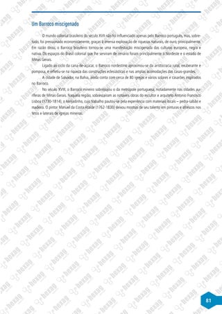 81
Um Barroco miscigenado
O mundo colonial brasileiro do século XVII não foi influenciado apenas pelo Barroco português, mas, sobre-
tudo, foi pressionado economicamente, graças à imensa exploração de riquezas naturais, de ouro, principalmente.
Em razão disso, o Barroco brasileiro tornou-se uma manifestação miscigenada das culturas europeia, negra e
nativa. Os espaços do Brasil colonial que lhe serviram de cenário foram principalmente o Nordeste e o estado de
Minas Gerais.
Ligado ao ciclo da cana-de-açúcar, o Barroco nordestino aproximou-se da aristocracia rural, exuberante e
pomposa, e refletiu-se na riqueza das construções eclesiásticas e nas amplas acomodações das casas-grandes.
A cidade de Salvador, na Bahia, ainda conta com cerca de 80 igrejas e vários solares e casarões inspirados
no Barroco.
No século XVIII, o Barroco mineiro sobrepujou o da metrópole portuguesa, notadamente nas cidades au-
ríferas de Minas Gerais. Naquela região, sobressaíram as notáveis obras do escultor e arquiteto Antonio Francisco
Lisboa (1730-1814), o Aleijadinho, cujo trabalho pautou-se pela experiência com materiais locais – pedra-sabão e
madeira. O pintor Manuel da Costa Ataíde (1762-1830) deixou mostras de seu talento em pinturas e afrescos nos
tetos e laterais de igrejas mineiras.
 