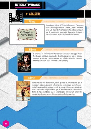 Filme
ASSISTIR
INTERATIVI
A
A DADE
O Brasil de Pero Vaz caminha – Direção: Bruno Laet - 2011
Filme Caravaggio – Direção: Derek Jarman - 1986
Vencedor do Prêmio SESC Rio de Fomento à Cultura, em
2010 – na categoria Novos Talentos, Cinema Documen-
tário –, O Brasil de Pero Vaz caminha se baseia naquele
que é considerado o primeiro documento histórico e
literário do Brasil: a carta de Pero Vaz de Caminha.
Filme 1492 - A CONQUISTA DO PARAÍSO
Vinte anos da vida de Colombo, desde quando se convenceu de que o
mundo era redondo, passando pelo empenho em conseguir apoio financei-
ro da Coroa espanhola para sua expedição, o descobrimento em si da Amé-
rica, o desastroso comportamento que os europeus tiveram com os habi-
tantes do Novo Mundo e a luta de Colombo para colonizar um continente
que ele descobriu por acaso, além de sua decadência na velhice.
A curta vida do pintor italiano Michelangelo Merisi da Caravaggio (Nigel
Terry) desde a infância e decepções do início da carreira até os últimos
sucessos, a amizade com um cardeal e a relação destrutiva com um
lutador (Sean Bean) e sua namorada (Tilda Swinton).
82
 
