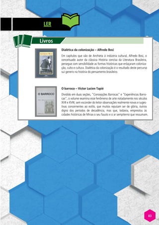 LER
tt
Livros
Dialética da colonização – Alfredo Bosi
Em capítulos que vão de Anchieta à indústria cultural, Alfredo Bosi, o
conceituado autor da clássica História concisa da Literatura Brasileira,
persegue com sensibilidade as formas históricas que enlaçaram coloniza-
ção, culto e cultura. Dialética da colonização é o resultado deste percurso
sui generis na história do pensamento brasileiro.
O barroco – Victor Lucien Tapié
Dividido em duas seções, Concepções Barrocas e Experiências Barro-
cas, o volume examina esse fenômeno de arte notadamente nos séculos
XVII e XVIII, sem esconder do leitor observações realmente novas e suges-
tivas concernentes ao estilo, que muitos reputam ser de glória, outros
digno dos períodos de decadência, mas que, todavia, emprestou às
cidades históricas de Minas o seu fausto e o ar sempiterno que ressumam.
83
 
