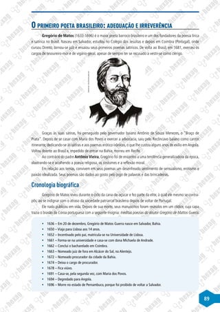 89
O primeiro poeta brasileiro: adequação e irreverência
Gregório de Matos (1633-1696) é o maior poeta barroco brasileiro e um dos fundadores da poesia lírica
e satírica no Brasil. Nasceu em Salvador, estudou no Colégio dos Jesuítas e depois em Coimbra (Portugal), onde
cursou Direito, tornou-se juiz e ensaiou seus primeiros poemas satíricos. De volta ao Brasil, em 1681, exerceu os
cargos de tesoureiro-mor e de vigário-geral, apesar de sempre ter se recusado a vestir-se como clérigo.
Disponível
em:
http://imirante.globo.com
Graças às suas sátiras, foi perseguido pelo governador baiano Antônio de Souza Menezes, o “Braço de
Prata”. Depois de se casar com Maria dos Povos e exercer a advocacia, saiu pelo Recôncavo baiano como cantor
itinerante, dedicando-se às sátiras e aos poemas erótico-irônicos, o que lhe custou alguns anos de exílio emAngola.
Voltou doente ao Brasil e, impedido de entrar na Bahia, morreu em Recife.
Ao contrário do padre Antônio Vieira, Gregório foi de encontro a uma tendência generalizadora da época,
alastrando-se e acolhendo a poesia religiosa, os costumes e a reflexão moral.
Em relação aos temas, convivem em seus poemas um desenfreado sentimento de sensualismo, erotismo e
paixão idealizada. Seus poemas são dados ao gosto pelo jogo de palavras e das brincadeiras.
Cronologia biográfica
Gregório de Matos viveu durante o ciclo da cana-de-açúcar e fez parte da elite, à qual ele mesmo se contra-
pôs, ao se indignar com o atraso da sociedade patriarcal brasileira depois de voltar de Portugal.
Ele nada publicou em vida. Depois de sua morte, seus manuscritos foram reunidos em um códice, cuja capa
trazia o brasão da Coroa portuguesa com a seguinte insígnia: Inéditas poezias do doutor Gregório de Mattos Guerra.
§
§ 1636 – Em 20 de dezembro, Gregório de Matos Guerra nasce em Salvador, Bahia.
§
§ 1650 – Viaja para Lisboa aos 14 anos.
§
§ 1652 – Incentivado pelo pai, matricula-se na Universidade de Lisboa.
§
§ 1661 – Forma-se na universidade e casa-se com dona Michaela de Andrade.
§
§ 1662 – Conclui o bacharelado em Coimbra.
§
§ 1663 – Nomeado juiz de fora em Alcácer do Sal, no Alentejo.
§
§ 1672 – Nomeado procurador da cidade da Bahia.
§
§ 1674 – Deixa o cargo de procurador.
§
§ 1678 – Fica viúvo.
§
§ 1691 – Casa-se, pela segunda vez, com Maria dos Povos.
§
§ 1694 – Degredado para Angola.
§
§ 1696 – Morre no estado de Pernambuco, porque foi proibido de voltar a Salvador.
 