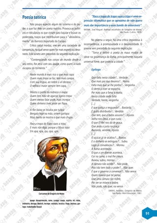 91
“Para a tropa do trapo vazo a tripa é uma ex-
pressão idiomática que se aproxima de não quero
mais dar importância a esse bando de miseráveis”.
WISNIK, José Miguel. Poemas escolhidos de Gregório de Matos.
São Paulo: Cultrix, 1976.
No poema a seguir, há uma crítica impiedosa à
incompetência, à promiscuidade e à desonestidade. O
poema vem precedido da seguinte explicação:
“Torna a definir o poeta os maus modos de
obrar na governança da Bahia, principalmente naquela
universal fome, que padecia a cidade.”
Epílogo
Que falta nesta cidade?...Verdade.
Que mais por sua desonra?... Honra.
Falta mais que se lhe ponha?...Vergonha.
O demo a viver se exponha,
Por mais que a fama a exalta,
Nesta cidade onde falta
Verdade, honra, vergonha.
[...]
E que justiça a resguarda?... Bastarda.
É grátis distribuída?...Vendida.
Que tem, que a todos assusta?... Injusta.
Valha-nos Deus, o que custa
O que El-Rei nos dá de graça,
Que anda a justa na praça
Bastarda, vendida, injusta.
[...]
O açúcar já se acabou?... Baixou.
E o dinheiro se extinguiu?... Subiu.
Logo já convalesceu?... Morreu.
À Bahia aconteceu
O que a um doente acontece,
Cai na cama, o mal lhe cresce,
Baixou, subiu, morreu.
A câmara não acode?... Não pode.
Pois não tem todo o poder?... Não quer.
É que o governo a convence?... Não vence.
Quem haverá que tal pense,
Que uma câmara tão nobre,
Por ver-se mísera e pobre,
Não pode, não quer, na vence.
DIMAS, Antônio. Gregório de Matos.
São Paulo: Abril Educação, 1981.
Poesia satírica
Não poupa aspecto algum do sistema e do po-
der, o que faz dele um poeta maldito. Provoca os políti-
cos e ridiculariza os que viviam para bajular e louvar os
poderosos, traços que contribuíram para o “abrasileira-
mento” do Barroco importado da Europa.
Crítico social mordaz, vive em uma sociedade de
competição,na qual vence quem for mais esperto ou deso-
nesto. Este soneto vem precedido da seguinte explicação:
“Contemplando nas coisas do mundo desde o
seu retiro, lhe atira com seu ápage, como quem a nado
escapou da tormenta.”
Neste mundo é mais rico o que mais rapa:
Quem mais limpo se faz, tem mais carepa
Com sua língua, ao nobre o vil decepa:
O velhaco maior sempre tem capa.
Mostra o patife da nobreza o mapa:
Quem tem mão de agarrar, ligeiro trepa:
Quem menos falar pode, mais increpa:
Quem dinheiro tiver, pode ser Papa.
A flor baixa se inculca por tulipa:
Bengala hoje na mão, ontem garlopa:
Mais isento se mostra o que mais chupa.
Para a tropa do Trapo vazo a tripa,
E mais não digo, porque a Musa topa
Em apa, epa, ipa, opa, upa.
Disponível
em:
http://www.cella.com.br
Caricatura de Gregório de Matos
ápage: desaprovação, raiva; carepa: caspa, sujeita; vil: reles,
ordinário; decepa: destrói; increpa: censura; inculca: finge, insinua; gar-
lopa: trabalhador braçal
 