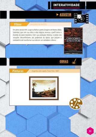 93
Filme GREGÓRIO DE MATTOS
Em pleno século XVII, surge na Bahia o poeta Gregório de Mattos (Waly
Salomão), que com sua obra e vida trágicas anuncia o perfil tenso e
dividido do povo brasileiro. Com sua produção literária, o poeta cria
situações desconfortáveis aos poderosos da época, que passam a
combatê-lo até transformar sua vida em um verdadeiro inferno.
ASSISTIR
OBRAS
Pinturas Engenho com capela. Frans Post, 1667.
INTERATIVIDADE
 