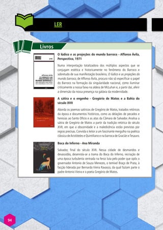 94
LER
Livros
O lúdico e as projeções do mundo barroco - Affonso Ávila,
Perspectiva, 1971
Numa interpretação totalizadora dos múltiplos aspectos que se
conjugam estética e historicamente no fenômeno do Barroco e
sobretudo de sua manifestação brasileira, O lúdico e as projeções do
mundo barroco, de Affonso Ávila, procura não só especificar o papel
do Barroco na formação da singularidade nacional, como iluminar
criticamente a nossa faixa na aldeia de McLuhan e, a partir daí, aferir
a dimensão da nossa presença na galáxia da modernidade.
A sátira e o engenho - Gregório de Matos e a Bahia do
século XVII
Aborda os poemas satíricos de Gregório de Matos, tratados retóricos
da época e documentos históricos, como as delações de pecados e
heresias ao Santo Ofício e as atas da Câmara de Salvador. Analisa a
sátira de Gregório de Matos a partir da tradição retórica do século
XVII, em que a obscenidade e a maledicência estão previstas por
regras precisas. Convida o leitor a um fascinante mergulho na poética
clássica deAristóteles e Quintiliano e na barroca de Gracián eTesauro.
Boca do Inferno - Ana Miranda
Salvador, final do século XVII. Nessa cidade de desmandos e
devassidão, desenrola-se a trama do Boca do Inferno, recriação de
uma época turbulenta centrada na feroz luta pelo poder que opôs o
governador Antonio de Souza Menezes, o temível Braço de Prata, à
facção liderada por Bernardo Vieira Ravasco, da qual faziam parte o
padre Antonio Vieira e o poeta Gregório de Matos.
 