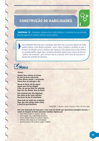 95
CONSTRUÇÃO DE HABILIDADES
Habilidade 15 - Estabelecer relações entre o texto literário e o momento de sua produção,
situando aspectos do contexto histórico, social e político.
Esta habilidade demanda que o estudante saiba lidar com o primeiro aspecto da tríade
analítica básica a arte literária (contexto / autor / obra). Conhecer o contexto, ou seja, a
história e as relações sociais e políticas nela impressas. Esta relação entre o texto literário
e o contexto político requer que o estudante abandone aquele senso comum do discurso:
“política não se discute”, pois no Enem não só se discute, como serve de base para re-
solução das questões de Literatura.
Modelo
(Enem)
Quando Deus redimiu da tirania
Da mão do Faraó endurecido
O Povo Hebreu amado, e esclarecido,
Páscoa ficou da redenção o dia.
Páscoa de flores, dia de alegria
Àquele povo foi tão afligido
O dia, em que por Deus foi redimido;
Ergo sois vós, Senhor, Deus da Bahia.
Pois mandado pela Alta Majestade
Nos remiu de tão triste cativeiro,
Nos livrou de tão vil calamidade.
Quem pode ser senão um verdadeiro
Deus, que veio estirpar desta cidade
o Faraó do povo brasileiro.
(DAMASCENO, D. Melhores poemas: Gregório de Matos. São Paulo: 2006)
Com uma elaboração de linguagem e uma visão de mundo que apresentam princípios barrocos, o
soneto de Gregório de Matos apresenta temática expressa por
a)	 visão cética sobre as relações sociais.
b)	 preocupação com a identidade brasileira.
c)	 crítica velada à forma de governo vigente.
d)	 reflexão sobre dogmas do Cristianismo.
e)	 questionamento das práticas pagãs na Bahia.
 