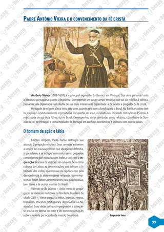 99
Padre Antônio Vieira e o convencimento da fé cristã
Disponível
em:
http://estoriasdahistoria12.blogspot.com.br
Antônio Vieira (1608-1697) é a principal expressão do Barroco em Portugal. Sua obra pertence tanto
à literatura portuguesa quanto à brasileira. Compreende um vasto campo temático que vai da religião à política,
passando pela diplomacia num desfile de sua mais interessante capacidade: a de orador e pregador da fé cristã.
Português de origem,Vieira tinha sete anos quando veio com a família para o Brasil. Na Bahia, estudou com
os jesuítas e espontaneamente ingressou na Companhia de Jesus, iniciando seu noviciado com apenas 15 anos.A
maior parte de sua obra foi escrita no Brasil. Desempenhou várias atividades como religioso, conselheiro de Dom
João IV, rei de Portugal, e como mediador de Portugal em conflitos econômicos e políticos com outros países.
O homem de ação e lábia
Embora religioso, Vieira nunca restringiu sua
atuação à pregação religiosa. Seus sermões estiveram
a serviço das causas políticas que abraçava e defendia,
o que o levou a se indispor com muita gente: pequenos
comerciantes que escravizavam índios e até com a In-
quisição.Atacava os senhores de escravos, bem como
cobrava de Lisboa as determinações que tolhiam a li-
berdade dos índios; questionava os capitães-mor pela
desobediência às determinações religiosas. Isso e mui-
to mais foram fatores determinantes para sua expulsão,
bem como a de outros jesuítas do Brasil.
Valendo-se do púlpito – único meio de propa-
gação de ideias às multidões no Nordeste brasileiro do
século XVII –, Vieira pregou a índios, brancos, negros,
brasileiros, africanos, portugueses, dominadores e do-
minados. Suas ideias políticas impregnavam a cateque-
se jesuíta em defesa do índio e do domínio português
sobre a colônia por ocasião da invasão holandesa.
Disponível
em:
http://www.colegioweb.com.br
Pregação de Vieira
 
