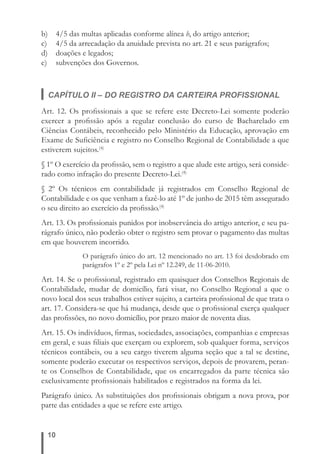 b) 4/5 das multas aplicadas conforme alínea b, do artigo anterior; 
c) 4/5 da arrecadação da anuidade prevista no art. 21 e seus parágrafos; 
d) doações e legados; 
e) subvenções dos Governos. 
CAPÍTULO II – DO REGISTRO DA CARTEIRA PROFISSIONAL 
Art. 12. Os profi ssionais a que se refere este Decreto-Lei somente poderão 
exercer a profi ssão após a regular conclusão do curso de Bacharelado em 
Ciências Contábeis, reconhecido pelo Ministério da Educação, aprovação em 
Exame de Sufi ciência e registro no Conselho Regional de Contabilidade a que 
estiverem sujeitos.(4) 
§ 1º O exercício da profi ssão, sem o registro a que alude este artigo, será conside-rado 
10 
como infração do presente Decreto-Lei.(4) 
§ 2º Os técnicos em contabilidade já registrados em Conselho Regional de 
Contabilidade e os que venham a fazê-lo até 1º de junho de 2015 têm assegurado 
o seu direito ao exercício da profi ssão.(4) 
Art. 13. Os profi ssionais punidos por inobservância do artigo anterior, e seu pa-rágrafo 
único, não poderão obter o registro sem provar o pagamento das multas 
em que houverem incorrido. 
O parágrafo único do art. 12 mencionado no art. 13 foi desdobrado em 
parágrafos 1º e 2º pela Lei nº 12.249, de 11-06-2010. 
Art. 14. Se o profi ssional, registrado em quaisquer dos Conselhos Regionais de 
Contabilidade, mudar de domicílio, fará visar, no Conselho Regional a que o 
novo local dos seus trabalhos estiver sujeito, a carteira profi ssional de que trata o 
art. 17. Considera-se que há mudança, desde que o profi ssional exerça qualquer 
das profi ssões, no novo domicílio, por prazo maior de noventa dias. 
Art. 15. Os indivíduos, fi rmas, sociedades, associações, companhias e empresas 
em geral, e suas fi liais que exerçam ou explorem, sob qualquer forma, serviços 
técnicos contábeis, ou a seu cargo tiverem alguma seção que a tal se destine, 
somente poderão executar os respectivos serviços, depois de provarem, peran-te 
os Conselhos de Contabilidade, que os encarregados da parte técnica são 
exclusivamente profi ssionais habilitados e registrados na forma da lei. 
Parágrafo único. As substituições dos profi ssionais obrigam a nova prova, por 
parte das entidades a que se refere este artigo. 
 