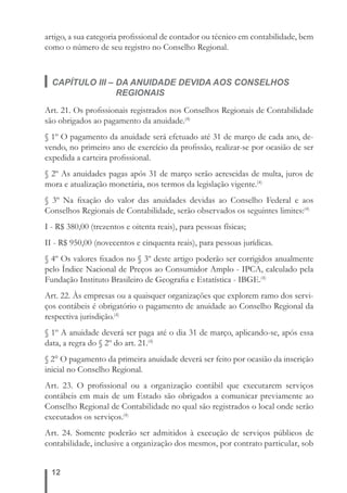 artigo, a sua categoria profi ssional de contador ou técnico em contabilidade, bem 
como o número de seu registro no Conselho Regional. 
CAPÍTULO III – DA ANUIDADE DEVIDA AOS CONSELHOS 
12 
REGIONAIS 
Art. 21. Os profi ssionais registrados nos Conselhos Regionais de Contabilidade 
são obrigados ao pagamento da anuidade.(4) 
§ 1º O pagamento da anuidade será efetuado até 31 de março de cada ano, de-vendo, 
no primeiro ano de exercício da profi ssão, realizar-se por ocasião de ser 
expedida a carteira profi ssional. 
§ 2º As anuidades pagas após 31 de março serão acrescidas de multa, juros de 
mora e atualização monetária, nos termos da legislação vigente.(4) 
§ 3º Na fi xação do valor das anuidades devidas ao Conselho Federal e aos 
Conselhos Regionais de Contabilidade, serão observados os seguintes limites:(4) 
I - R$ 380,00 (trezentos e oitenta reais), para pessoas físicas; 
II - R$ 950,00 (novecentos e cinquenta reais), para pessoas jurídicas. 
§ 4º Os valores fi xados no § 3º deste artigo poderão ser corrigidos anualmente 
pelo Índice Nacional de Preços ao Consumidor Amplo - IPCA, calculado pela 
Fundação Instituto Brasileiro de Geografi a e Estatística - IBGE.(4) 
Art. 22. Às empresas ou a quaisquer organizações que explorem ramo dos servi-ços 
contábeis é obrigatório o pagamento de anuidade ao Conselho Regional da 
respectiva jurisdição.(4) 
§ 1º A anuidade deverá ser paga até o dia 31 de março, aplicando-se, após essa 
data, a regra do § 2º do art. 21.(4) 
§ 2° O pagamento da primeira anuidade deverá ser feito por ocasião da inscrição 
inicial no Conselho Regional. 
Art. 23. O profi ssional ou a organização contábil que executarem serviços 
contábeis em mais de um Estado são obrigados a comunicar previamente ao 
Conselho Regional de Contabilidade no qual são registrados o local onde serão 
executados os serviços.(4) 
Art. 24. Somente poderão ser admitidos à execução de serviços públicos de 
contabilidade, inclusive a organização dos mesmos, por contrato particular, sob 
 