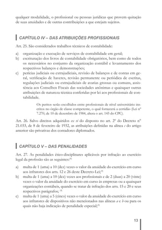 qualquer modalidade, o profi ssional ou pessoas jurídicas que provem quitação 
de suas anuidades e de outras contribuições a que estejam sujeitos. 
CAPÍTULO IV – DAS ATRIBUIÇÕES PROFISSIONAIS 
Art. 25. São considerados trabalhos técnicos de contabilidade: 
a) organização e execução de serviços de contabilidade em geral; 
b) escrituração dos livros de contabilidade obrigatórios, bem como de todos 
os necessários no conjunto da organização contábil e levantamento dos 
respectivos balanços e demonstrações; 
c) perícias judiciais ou extrajudiciais, revisão de balanços e de contas em ge-ral, 
verifi cação de haveres, revisão permanente ou periódica de escritas, 
regulações judiciais ou extrajudiciais de avarias grossas ou comuns, assis-tência 
aos Conselhos Fiscais das sociedades anônimas e quaisquer outras 
atribuições de natureza técnica conferidas por lei aos profi ssionais de con-tabilidade. 
Os peritos serão escolhidos entre profi ssionais de nível universitário ins-critos 
no órgão de classe competente, o qual fornecerá a certidão (Lei nº 
13 
7.270, de 10 de dezembro de 1984, altera o art. 145 do CPC). 
Art. 26. Salvo direitos adquiridos ex vi do disposto no art. 2º do Decreto n° 
21.033, de 8 de fevereiro de 1932, as atribuições defi nidas na alínea c do artigo 
anterior são privativas dos contadores diplomados. 
CAPÍTULO V – DAS PENALIDADES 
Art. 27. As penalidades ético-disciplinares aplicáveis por infração ao exercício 
legal da profi ssão são as seguintes:(4) 
a) multa de 1 (uma) a 10 (dez) vezes o valor da anuidade do exercício em curso 
aos infratores dos arts. 12 e 26 deste Decreto-Lei;(4) 
b) multa de 1 (uma) a 10 (dez) vezes aos profi ssionais e de 2 (duas) a 20 (vinte) 
vezes o valor da anuidade do exercício em curso às empresas ou a quaisquer 
organizações contábeis, quando se tratar de infração dos arts. 15 e 20 e seus 
respectivos parágrafos; (4) 
c) multa de 1 (uma) a 5 (cinco) vezes o valor da anuidade do exercício em curso 
aos infratores de dispositivos não mencionados nas alíneas a e b ou para os 
quais não haja indicação de penalidade especial;(4) 
 
