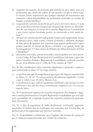 d) suspensão do exercício da profi ssão, pelo período de até 2 (dois) anos, aos 
14 
profi ssionais que, dentro do âmbito de sua atuação e no que se referir à par-te 
técnica, forem responsáveis por qualquer falsidade de documentos que 
assinarem e pelas irregularidades de escrituração praticadas no sentido de 
fraudar as rendas públicas;(4) 
e) suspensão do exercício da profissão, pelo prazo de 6 (seis) meses a 1 (um) 
ano, ao profissional com comprovada incapacidade técnica no desempe-nho 
de suas funções, a critério do Conselho Regional de Contabilidade 
a que estiver sujeito, facultada, porém, ao interessado a mais ampla de-fesa;( 
4) 
f) cassação do exercício profi ssional quando comprovada incapacidade técnica 
de natureza grave, crime contra a ordem econômica e tributária, produção 
de falsa prova de qualquer dos requisitos para registro profi ssional e apro-priação 
indevida de valores de clientes confi ados a sua guarda, desde que 
homologada por 2/3 (dois terços) do Plenário do Tribunal Superior de Ética 
e Disciplina;(4) 
g) advertência reservada, censura reservada e censura pública nos casos previs-tos 
no Código de Ética Profi ssional dos Contabilistas elaborado e aprovado 
pelos Conselhos Federal e Regionais de Contabilidade, conforme previsão 
do art. 10 do Decreto-Lei nº 1.040, de 21 de outubro de 1969.(4) 
Art. 28. São considerados como exercendo ilegalmente a profi ssão e sujeitos à 
pena estabelecida na alínea “a” do artigo anterior: 
a) os profi ssionais que desempenharem quaisquer das funções especifi cadas 
na alínea “c”, do art. 25, sem possuírem, devidamente legalizado, o título 
a que se refere o art. 26, deste Decreto-Lei; 
b) os profi ssionais que, embora legalmente habilitados, não fi zerem ou com 
referência a eles não for feita a comunicação exigida no art. 15 e seu pa-rágrafo 
único. 
Art. 29. O profi ssional suspenso do exercício da profi ssão fi ca obrigado a depo-sitar 
a carteira profi ssional no Conselho Regional de Contabilidade que tiver apli-cado 
a penalidade, até a expiração do prazo de suspensão, sob pena de apreensão 
deste documento. 
Art. 30. A falta de pagamento de multa devidamente confi rmada, importará, 
decorridos 30 (trinta) dias da notifi cação, em suspensão, por noventa dias, do 
profi ssional ou da organização que nela tiver incorrido. 
Art. 31. As penalidades estabelecidas neste Capítulo, não isentam de outras, em 
que os infratores hajam incorrido, por violação de outras leis. 
 
