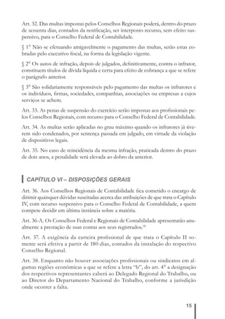 Art. 32. Das multas impostas pelos Conselhos Regionais poderá, dentro do prazo 
de sessenta dias, contados da notifi cação, ser interposto recurso, sem efeito sus-pensivo, 
15 
para o Conselho Federal de Contabilidade. 
§ 1° Não se efetuando amigavelmente o pagamento das multas, serão estas co-bradas 
pelo executivo fi scal, na forma da legislação vigente. 
§ 2° Os autos de infração, depois de julgados, defi nitivamente, contra o infrator, 
constituem títulos de dívida líquida e certa para efeito de cobrança a que se refere 
o parágrafo anterior. 
§ 3° São solidariamente responsáveis pelo pagamento das multas os infratores e 
os indivíduos, fi rmas, sociedades, companhias, associações ou empresas a cujos 
serviços se achem. 
Art. 33. As penas de suspensão do exercício serão impostas aos profi ssionais pe-los 
Conselhos Regionais, com recurso para o Conselho Federal de Contabilidade. 
Art. 34. As multas serão aplicadas no grau máximo quando os infratores já tive-rem 
sido condenados, por sentença passada em julgado, em virtude da violação 
de dispositivos legais. 
Art. 35. No caso de reincidência da mesma infração, praticada dentro do prazo 
de dois anos, a penalidade será elevada ao dobro da anterior. 
CAPÍTULO VI – DISPOSIÇÕES GERAIS 
Art. 36. Aos Conselhos Regionais de Contabilidade fi ca cometido o encargo de 
dirimir quaisquer dúvidas suscitadas acerca das atribuições de que trata o Capítulo 
IV, com recurso suspensivo para o Conselho Federal de Contabilidade, a quem 
compete decidir em última instância sobre a matéria. 
Art. 36-A. Os Conselhos Federal e Regionais de Contabilidade apresentarão anu-almente 
a prestação de suas contas aos seus registrados.(4) 
Art. 37. A exigência da carteira profi ssional de que trata o Capítulo II so-mente 
será efetiva a partir de 180 dias, contados da instalação do respectivo 
Conselho Regional. 
Art. 38. Enquanto não houver associações profi ssionais ou sindicatos em al-gumas 
regiões econômicas a que se refere a letra “b”, do art. 4° a designação 
dos respectivos representantes caberá ao Delegado Regional do Trabalho, ou 
ao Diretor do Departamento Nacional do Trabalho, conforme a jurisdição 
onde ocorrer a falta. 
 
