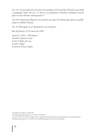 Art. 39. A renovação de um terço dos membros do Conselho Federal a que alude 
o parágrafo único do art. 5º, far-se-á no primeiro Conselho mediante sorteio, 
para os dois triênios subsequentes.(2) 
Art. 40. O presente Decreto-Lei entrará em vigor 30 (trinta) dias após sua publi-cação 
16 
no Diário Ofi cial. 
Art. 41. Revogam-se as disposições em contrário. 
Rio de Janeiro, 27 de maio de 1946. 
Eurico G. Dutra – Presidente 
Octacílio Negrão de Lima 
Carlos Coimbra da Luz 
Gastão Vidigal 
Ernesto de Souza Campos 
(1) Publicado no DOU, de 28-05-46. 
(2) Redação dada pelo Decreto-Lei nº 9.710, de 03-09-46. 
(3) Lei nº 4.695, de 22-06-65. Dispõe sobre a composição do Conselho Federal de Contabilidade e dá outras providências. 
(4) Redação dada pela Lei nº 12.249, de 11-06-2010, publicada no DOU de 14-06-2010. 
 