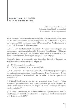 17 
DECRETO-LEI Nº. 1.040(1) 
de 21 de outubro de 1969 
Dispõe sobre os Conselhos Federal e 
Regionais de Contabilidade, regula a eleição 
de seus membros, e dá outras providências. 
Os Ministros da Marinha de Guerra, do Exército e da Aeronáutica Militar, usan-do 
das atribuições que lhes confere o artigo 3º do Ato Institucional n. 16, de 14 
de outubro de 1969, combinado com o § 1º do artigo 2º do Ato Institucional n. 
5, de 13 de dezembro de 1968, decretam: 
Art. 1º O Conselho Federal de Contabilidade – CFC será constituído por 1 (um) 
representante efetivo de cada Conselho Regional de Contabilidade – CRC, e res-pectivo 
suplente, eleitos para mandatos de 4 (quatro) anos, com renovação a cada 
biênio, alternadamente, por 1/3 (um terço) e 2/3 (dois terços).(5) 
Parágrafo único. A composição dos Conselhos Federal e Regionais de 
Contabilidade obedecerá à seguinte proporção: 
a) 2/3 (dois terços) de contadores; 
b) 1/3 (um terço) de técnicos em contabilidade. 
Art. 2º Os membros do Conselho Federal de Contabilidade e respectivos suplen-tes 
serão eleitos por um colégio eleitoral composto de um Representante de cada 
Conselho Regional de Contabilidade, por este eleito em reunião especialmente 
convocada.(2) 
§ 1º O colégio eleitoral convocado para a composição do Conselho Federal 
reunir-se-á, preliminarmente, para exame, discussão, aprovação e registro das 
chapas concorrentes, realizando as eleições 24 (vinte e quatro) horas após a 
sessão preliminar.(2) 
§ 2º O terço a ser renovado em 1971 terá mandato de 4 (quatro) anos, a iniciar-se 
em 1º de janeiro de 1972, em substituição ao terço cujos mandatos se encerram 
a 31 de dezembro de 1971.(2) 
 