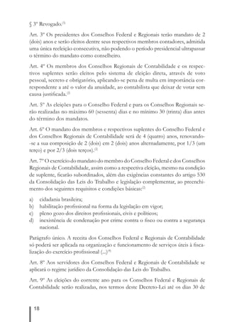 § 3º Revogado.(3) 
Art. 3º Os presidentes dos Conselhos Federal e Regionais terão mandato de 2 
(dois) anos e serão eleitos dentre seus respectivos membros contadores, admitida 
uma única reeleição consecutiva, não podendo o período presidencial ultrapassar 
o término do mandato como conselheiro. 
Art. 4º Os membros dos Conselhos Regionais de Contabilidade e os respec-tivos 
18 
suplentes serão eleitos pelo sistema de eleição direta, através de voto 
pessoal, secreto e obrigatório, aplicando-se pena de multa em importância cor-respondente 
a até o valor da anuidade, ao contabilista que deixar de votar sem 
causa justifi cada.(2) 
Art. 5º As eleições para o Conselho Federal e para os Conselhos Regionais se-rão 
realizadas no máximo 60 (sessenta) dias e no mínimo 30 (trinta) dias antes 
do término dos mandatos. 
Art. 6º O mandato dos membros e respectivos suplentes do Conselho Federal e 
dos Conselhos Regionais de Contabilidade será de 4 (quatro) anos, renovando- 
-se a sua composição de 2 (dois) em 2 (dois) anos alternadamente, por 1/3 (um 
terço) e por 2/3 (dois terços).(2) 
Art. 7º O exercício do mandato do membro do Conselho Federal e dos Conselhos 
Regionais de Contabilidade, assim como a respectiva eleição, mesmo na condição 
de suplente, fi carão subordinados, além das exigências constantes do artigo 530 
da Consolidação das Leis do Trabalho e legislação complementar, ao preenchi-mento 
dos seguintes requisitos e condições básicas:(2) 
a) cidadania brasileira; 
b) habilitação profi ssional na forma da legislação em vigor; 
c) pleno gozo dos direitos profi ssionais, civis e políticos; 
d) inexistência de condenação por crime contra o fi sco ou contra a segurança 
nacional. 
Parágrafo único. A receita dos Conselhos Federal e Regionais de Contabilidade 
só poderá ser aplicada na organização e funcionamento de serviços úteis à fi sca-lização 
do exercício profi ssional (...)(4) 
Art. 8º Aos servidores dos Conselhos Federal e Regionais de Contabilidade se 
aplicará o regime jurídico da Consolidação das Leis do Trabalho. 
Art. 9º As eleições do corrente ano para os Conselhos Federal e Regionais de 
Contabilidade serão realizadas, nos termos deste Decreto-Lei até os dias 30 de 
 