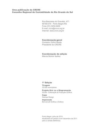 Uma publicação do CRCRS 
Conselho Regional de Contabilidade do Rio Grande do Sul 
Rua Baronesa do Gravataí, 471 
90160-070 Porto Alegre-RS 
Fone (51) 3254-9400 
E-mail: crcrs@crcrs.org.br 
Internet: www.crcrs.org.br 
Coordenação-geral 
Contador Zulmir Breda 
Presidente do CRCRS 
Coordenação da edição 
Márcia Bohrer Ibañez 
1ª Edição 
Tiragem 
30.000 exemplares 
Projeto Gráfi co e Diagramação 
SCAN - Editoração & Produção Gráfi ca 
Capa 
Stampa Design 
Impressão 
Benvenutti Gráfi ca e Editora 
Porto Alegre, julho de 2010 
Atualizada em janeiro e em dezembro de 2011 
para a versão eletrônica. 
 