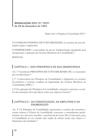 RESOLUÇÃO CFC Nº. 750(1) 
de 29 de dezembro de 1993 
20 
Dispõe sobre os Princípios de Contabilidade (PC).(2) 
O CONSELHO FEDERAL DE CONTABILIDADE, no exercício de suas atri-buições 
legais e regimentais. 
CONSIDERANDO a necessidade de prover fundamentação apropriada para 
interpretação e aplicação das Normas Brasileiras de Contabilidade,(2) 
RESOLVE: 
CAPÍTULO I – DOS PRINCÍPIOS E DE SUA OBSERVÂNCIA 
Art. 1° Constituem PRINCÍPIOS DE CONTABILIDADE (PC) os enunciados 
por esta Resolução.(2) 
§ 1° A observância dos Princípios de Contabilidade é obrigatória no exercício 
da profi ssão e constitui condição de legitimidade das Normas Brasileiras de 
Contabilidade (NBC).(2) 
§ 2° Na aplicação dos Princípios de Contabilidade a situações concretas, a essên-cia 
das transações deve prevalecer sobre seus aspectos formais.(2) 
CAPÍTULO II – DA CONCEITUAÇÃO, DA AMPLITUDE E DA 
ENUMERAÇÃO 
Art. 2° Os Princípios de Contabilidade representam a essência das doutrinas e 
teorias relativas à Ciência da Contabilidade, consoante o entendimento predo-minante 
nos universos científi co e profi ssional de nosso País. Concernem, pois, 
à Contabilidade no seu sentido mais amplo de ciência social, cujo objeto é o 
Patrimônio das Entidades.(2) 
 