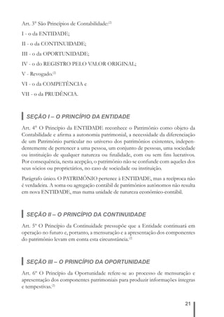 21 
Art. 3° São Princípios de Contabilidade:(2) 
I - o da ENTIDADE; 
II - o da CONTINUIDADE; 
III - o da OPORTUNIDADE; 
IV - o do REGISTRO PELO VALOR ORIGINAL; 
V - Revogado.(2) 
VI - o da COMPETÊNCIA e 
VII - o da PRUDÊNCIA. 
SEÇÃO I – O PRINCÍPIO DA ENTIDADE 
Art. 4° O Princípio da ENTIDADE reconhece o Patrimônio como objeto da 
Contabilidade e afi rma a autonomia patrimonial, a necessidade da diferenciação 
de um Patrimônio particular no universo dos patrimônios existentes, indepen-dentemente 
de pertencer a uma pessoa, um conjunto de pessoas, uma sociedade 
ou instituição de qualquer natureza ou fi nalidade, com ou sem fi ns lucrativos. 
Por consequência, nesta acepção, o patrimônio não se confunde com aqueles dos 
seus sócios ou proprietários, no caso de sociedade ou instituição. 
Parágrafo único. O PATRIMÔNIO pertence à ENTIDADE, mas a recíproca não 
é verdadeira. A soma ou agregação contábil de patrimônios autônomos não resulta 
em nova ENTIDADE, mas numa unidade de natureza econômico-contábil. 
SEÇÃO II – O PRINCÍPIO DA CONTINUIDADE 
Art. 5º O Princípio da Continuidade pressupõe que a Entidade continuará em 
operação no futuro e, portanto, a mensuração e a apresentação dos componentes 
do patrimônio levam em conta esta circunstância.(2) 
SEÇÃO III – O PRINCÍPIO DA OPORTUNIDADE 
Art. 6º O Princípio da Oportunidade refere-se ao processo de mensuração e 
apresentação dos componentes patrimoniais para produzir informações íntegras 
e tempestivas.(2) 
 