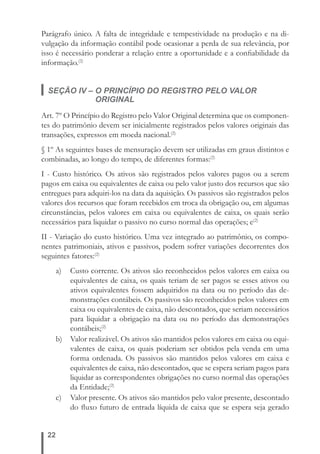 Parágrafo único. A falta de integridade e tempestividade na produção e na di-vulgação 
22 
da informação contábil pode ocasionar a perda de sua relevância, por 
isso é necessário ponderar a relação entre a oportunidade e a confi abilidade da 
informação.(2) 
SEÇÃO IV – O PRINCÍPIO DO REGISTRO PELO VALOR 
ORIGINAL 
Art. 7º O Princípio do Registro pelo Valor Original determina que os componen-tes 
do patrimônio devem ser inicialmente registrados pelos valores originais das 
transações, expressos em moeda nacional.(2) 
§ 1º As seguintes bases de mensuração devem ser utilizadas em graus distintos e 
combinadas, ao longo do tempo, de diferentes formas:(2) 
I - Custo histórico. Os ativos são registrados pelos valores pagos ou a serem 
pagos em caixa ou equivalentes de caixa ou pelo valor justo dos recursos que são 
entregues para adquiri-los na data da aquisição. Os passivos são registrados pelos 
valores dos recursos que foram recebidos em troca da obrigação ou, em algumas 
circunstâncias, pelos valores em caixa ou equivalentes de caixa, os quais serão 
necessários para liquidar o passivo no curso normal das operações; e(2) 
II - Variação do custo histórico. Uma vez integrado ao patrimônio, os compo-nentes 
patrimoniais, ativos e passivos, podem sofrer variações decorrentes dos 
seguintes fatores:(2) 
a) Custo corrente. Os ativos são reconhecidos pelos valores em caixa ou 
equivalentes de caixa, os quais teriam de ser pagos se esses ativos ou 
ativos equivalentes fossem adquiridos na data ou no período das de-monstrações 
contábeis. Os passivos são reconhecidos pelos valores em 
caixa ou equivalentes de caixa, não descontados, que seriam necessários 
para liquidar a obrigação na data ou no período das demonstrações 
contábeis;(2) 
b) Valor realizável. Os ativos são mantidos pelos valores em caixa ou equi-valentes 
de caixa, os quais poderiam ser obtidos pela venda em uma 
forma ordenada. Os passivos são mantidos pelos valores em caixa e 
equivalentes de caixa, não descontados, que se espera seriam pagos para 
liquidar as correspondentes obrigações no curso normal das operações 
da Entidade;(2) 
c) Valor presente. Os ativos são mantidos pelo valor presente, descontado 
do fl uxo futuro de entrada líquida de caixa que se espera seja gerado 
 