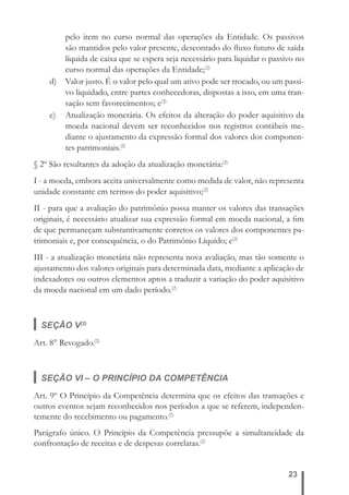 pelo item no curso normal das operações da Entidade. Os passivos 
são mantidos pelo valor presente, descontado do fl uxo futuro de saída 
líquida de caixa que se espera seja necessário para liquidar o passivo no 
curso normal das operações da Entidade;(2) 
d) Valor justo. É o valor pelo qual um ativo pode ser trocado, ou um passi-vo 
liquidado, entre partes conhecedoras, dispostas a isso, em uma tran-sação 
sem favorecimentos; e(2) 
e) Atualização monetária. Os efeitos da alteração do poder aquisitivo da 
moeda nacional devem ser reconhecidos nos registros contábeis me-diante 
o ajustamento da expressão formal dos valores dos componen-tes 
23 
patrimoniais.(2) 
§ 2º São resultantes da adoção da atualização monetária:(2) 
I - a moeda, embora aceita universalmente como medida de valor, não representa 
unidade constante em termos do poder aquisitivo;(2) 
II - para que a avaliação do patrimônio possa manter os valores das transações 
originais, é necessário atualizar sua expressão formal em moeda nacional, a fi m 
de que permaneçam substantivamente corretos os valores dos componentes pa-trimoniais 
e, por consequência, o do Patrimônio Líquido; e(2) 
III - a atualização monetária não representa nova avaliação, mas tão somente o 
ajustamento dos valores originais para determinada data, mediante a aplicação de 
indexadores ou outros elementos aptos a traduzir a variação do poder aquisitivo 
da moeda nacional em um dado período.(2) 
SEÇÃO V(2) 
Art. 8° Revogado.(2) 
SEÇÃO VI – O PRINCÍPIO DA COMPETÊNCIA 
Art. 9º O Princípio da Competência determina que os efeitos das transações e 
outros eventos sejam reconhecidos nos períodos a que se referem, independen-temente 
do recebimento ou pagamento.(2) 
Parágrafo único. O Princípio da Competência pressupõe a simultaneidade da 
confrontação de receitas e de despesas correlatas.(2) 
 