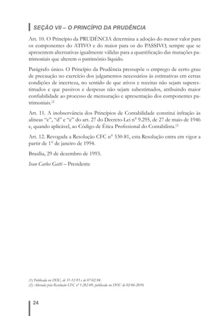 SEÇÃO VII – O PRINCÍPIO DA PRUDÊNCIA 
Art. 10. O Princípio da PRUDÊNCIA determina a adoção do menor valor para 
os componentes do ATIVO e do maior para os do PASSIVO, sempre que se 
apresentem alternativas igualmente válidas para a quantifi cação das mutações pa-trimoniais 
(1) Publicada no DOU, de 31-12-93 e de 07-02-94. 
(2) Alterada pela Resolução CFC nº 1.282-09, publicada no DOU de 02-06-2010. 
24 
que alterem o patrimônio líquido. 
Parágrafo único. O Princípio da Prudência pressupõe o emprego de certo grau 
de precaução no exercício dos julgamentos necessários às estimativas em certas 
condições de incerteza, no sentido de que ativos e receitas não sejam superes-timados 
e que passivos e despesas não sejam subestimados, atribuindo maior 
confi abilidade ao processo de mensuração e apresentação dos componentes pa-trimoniais.( 
2) 
Art. 11. A inobservância dos Princípios de Contabilidade constitui infração às 
alíneas “c”, “d” e “e” do art. 27 do Decreto-Lei n° 9.295, de 27 de maio de 1946 
e, quando aplicável, ao Código de Ética Profi ssional do Contabilista.(2) 
Art. 12. Revogada a Resolução CFC n° 530-81, esta Resolução entra em vigor a 
partir de 1° de janeiro de 1994. 
Brasília, 29 de dezembro de 1993. 
Ivan Carlos Gatti – Presidente 
 