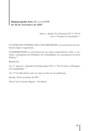 25 
RESOLUÇÃO CFC Nº. 1.111(1) (2) 
de 29 de novembro de 2007 
Aprova o Apêndice II da Resolução CFC nº 750-93 
sobre os Princípios de Contabilidade. (2) 
O CONSELHO FEDERAL DE CONTABILIDADE, no exercício de suas atri-buições 
legais e regimentais, 
CONSIDERANDO a conveniência de um maior esclarecimento sobre o con-teúdo 
e abrangência dos Princípios de Contabilidade sob a perspectiva do Setor 
Público, (2) 
RESOLVE: 
Art. 1º Aprovar o Apêndice II da Resolução CFC nº 750-93 sobre os Princípios 
de Contabilidade. (2) 
Art. 2º Esta Resolução entra em vigor na data de sua publicação. 
Brasília, 29 de novembro de 2007. 
Maria Clara Cavalcante Bugarim – Presidente 
 