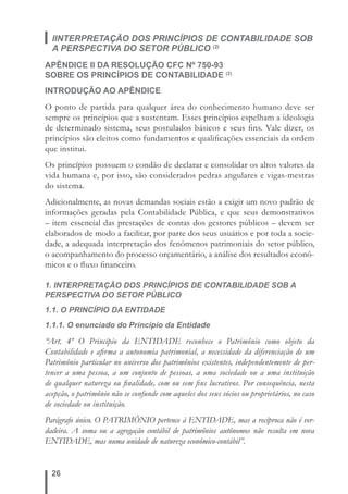 IINTERPRETAÇÃO DOS PRINCÍPIOS DE CONTABILIDADE SOB 
A PERSPECTIVA DO SETOR PÚBLICO (2) 
APÊNDICE II DA RESOLUÇÃO CFC Nº 750-93 
SOBRE OS PRINCÍPIOS DE CONTABILIDADE (2) 
INTRODUÇÃO AO APÊNDICE 
O ponto de partida para qualquer área do conhecimento humano deve ser 
sempre os princípios que a sustentam. Esses princípios espelham a ideologia 
de determinado sistema, seus postulados básicos e seus fi ns. Vale dizer, os 
princípios são eleitos como fundamentos e qualifi cações essenciais da ordem 
que institui. 
Os princípios possuem o condão de declarar e consolidar os altos valores da 
vida humana e, por isso, são considerados pedras angulares e vigas-mestras 
do sistema. 
Adicionalmente, as novas demandas sociais estão a exigir um novo padrão de 
informações geradas pela Contabilidade Pública, e que seus demonstrativos 
– item essencial das prestações de contas dos gestores públicos – devem ser 
elaborados de modo a facilitar, por parte dos seus usuários e por toda a socie-dade, 
26 
a adequada interpretação dos fenômenos patrimoniais do setor público, 
o acompanhamento do processo orçamentário, a análise dos resultados econô-micos 
e o fl uxo fi nanceiro. 
1. INTERPRETAÇÃO DOS PRINCÍPIOS DE CONTABILIDADE SOB A 
PERSPECTIVA DO SETOR PÚBLICO 
1.1. O PRINCÍPIO DA ENTIDADE 
1.1.1. O enunciado do Princípio da Entidade 
“Art. 4º O Princípio da ENTIDADE reconhece o Patrimônio como objeto da 
Contabilidade e afi rma a autonomia patrimonial, a necessidade da diferenciação de um 
Patrimônio particular no universo dos patrimônios existentes, independentemente de per-tencer 
a uma pessoa, a um conjunto de pessoas, a uma sociedade ou a uma instituição 
de qualquer natureza ou fi nalidade, com ou sem fi ns lucrativos. Por consequência, nesta 
acepção, o patrimônio não se confunde com aqueles dos seus sócios ou proprietários, no caso 
de sociedade ou instituição. 
Parágrafo único. O PATRIMÔNIO pertence à ENTIDADE, mas a recíproca não é ver-dadeira. 
A soma ou a agregação contábil de patrimônios autônomos não resulta em nova 
ENTIDADE, mas numa unidade de natureza econômico-contábil”. 
 
