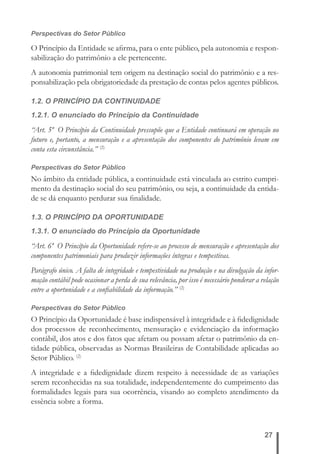 Perspectivas do Setor Público 
O Princípio da Entidade se afi rma, para o ente público, pela autonomia e respon-sabilização 
27 
do patrimônio a ele pertencente. 
A autonomia patrimonial tem origem na destinação social do patrimônio e a res-ponsabilização 
pela obrigatoriedade da prestação de contas pelos agentes públicos. 
1.2. O PRINCÍPIO DA CONTINUIDADE 
1.2.1. O enunciado do Princípio da Continuidade 
“Art. 5º O Princípio da Continuidade pressupõe que a Entidade continuará em operação no 
futuro e, portanto, a mensuração e a apresentação dos componentes do patrimônio levam em 
conta esta circunstância.” (2) 
Perspectivas do Setor Público 
No âmbito da entidade pública, a continuidade está vinculada ao estrito cumpri-mento 
da destinação social do seu patrimônio, ou seja, a continuidade da entida-de 
se dá enquanto perdurar sua fi nalidade. 
1.3. O PRINCÍPIO DA OPORTUNIDADE 
1.3.1. O enunciado do Princípio da Oportunidade 
“Art. 6º O Princípio da Oportunidade refere-se ao processo de mensuração e apresentação dos 
componentes patrimoniais para produzir informações íntegras e tempestivas. 
Parágrafo único. A falta de integridade e tempestividade na produção e na divulgação da infor-mação 
contábil pode ocasionar a perda de sua relevância, por isso é necessário ponderar a relação 
entre a oportunidade e a confi abilidade da informação.” (2) 
Perspectivas do Setor Público 
O Princípio da Oportunidade é base indispensável à integridade e à fi dedignidade 
dos processos de reconhecimento, mensuração e evidenciação da informação 
contábil, dos atos e dos fatos que afetam ou possam afetar o patrimônio da en-tidade 
pública, observadas as Normas Brasileiras de Contabilidade aplicadas ao 
Setor Público. (2) 
A integridade e a fi dedignidade dizem respeito à necessidade de as variações 
serem reconhecidas na sua totalidade, independentemente do cumprimento das 
formalidades legais para sua ocorrência, visando ao completo atendimento da 
essência sobre a forma. 
 
