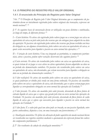 1.4. O PRINCÍPIO DO REGISTRO PELO VALOR ORIGINAL 
1.4.1. O enunciado do Princípio do Registro pelo Valor Original 
“Art. 7º O Princípio do Registro pelo Valor Original determina que os componentes do pa-trimônio 
28 
devem ser inicialmente registrados pelos valores originais das transações, expressos em 
moeda nacional”. (2) 
§ 1º As seguintes bases de mensuração devem ser utilizadas em graus distintos e combinadas, 
ao longo do tempo, de diferentes formas: (2) 
I – Custo histórico. Os ativos são registrados pelos valores pagos ou a serem pagos em caixa ou 
equivalentes de caixa ou pelo valor justo dos recursos que são entregues para adquiri-los na data 
da aquisição. Os passivos são registrados pelos valores dos recursos que foram recebidos em troca 
da obrigação ou, em algumas circunstâncias, pelos valores em caixa ou equivalentes de caixa, os 
quais serão necessários para liquidar o passivo no curso normal das operações; e (2) 
II – Variação do custo histórico. Uma vez integrado ao patrimônio, os componentes patrimo-niais, 
ativos e passivos, podem sofrer variações decorrentes dos seguintes fatores: (2) 
a) Custo corrente. Os ativos são reconhecidos pelos valores em caixa ou equivalentes de caixa, 
os quais teriam de ser pagos se esses ativos ou ativos equivalentes fossem adquiridos na data ou 
no período das demonstrações contábeis. Os passivos são reconhecidos pelos valores em caixa 
ou equivalentes de caixa, não descontados, que seriam necessários para liquidar a obrigação na 
data ou no período das demonstrações contábeis; (2) 
b) Valor realizável. Os ativos são mantidos pelos valores em caixa ou equivalentes de caixa, 
os quais poderiam ser obtidos pela venda em uma forma ordenada. Os passivos são mantidos 
pelos valores em caixa e equivalentes de caixa, não descontados, que se espera seriam pagos para 
liquidar as correspondentes obrigações no curso normal das operações da Entidade; (2) 
c) Valor presente. Os ativos são mantidos pelo valor presente, descontado do fl uxo futuro de 
entrada líquida de caixa que se espera seja gerado pelo item no curso normal das operações da 
Entidade. Os passivos são mantidos pelo valor presente, descontado do fl uxo futuro de saída 
líquida de caixa que se espera seja necessário para liquidar o passivo no curso normal das 
operações da Entidade; (2) 
d) Valor Justo. É o valor pelo qual um ativo pode ser trocado, ou um passivo liquidado, entre 
partes conhecedoras, dispostas a isso, em uma transação sem favorecimentos; e (2) 
e) Atualização monetária. Os efeitos da alteração do poder aquisitivo da moeda nacional devem 
ser reconhecidos nos registros contábeis mediante o ajustamento da expressão formal dos valores 
dos componentes patrimoniais. (2) 
§ 2º São resultantes da adoção da atualização monetária: (2) 
 