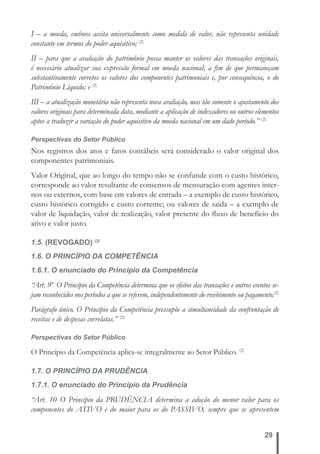 I – a moeda, embora aceita universalmente como medida de valor, não representa unidade 
constante em termos do poder aquisitivo; (2) 
II – para que a avaliação do patrimônio possa manter os valores das transações originais, 
é necessário atualizar sua expressão formal em moeda nacional, a fi m de que permaneçam 
substantivamente corretos os valores dos componentes patrimoniais e, por consequência, o do 
Patrimônio Líquido; e (2) 
III – a atualização monetária não representa nova avaliação, mas tão somente o ajustamento dos 
valores originais para determinada data, mediante a aplicação de indexadores ou outros elementos 
aptos a traduzir a variação do poder aquisitivo da moeda nacional em um dado período.” (2) 
Perspectivas do Setor Público 
Nos registros dos atos e fatos contábeis será considerado o valor original dos 
componentes patrimoniais. 
Valor Original, que ao longo do tempo não se confunde com o custo histórico, 
corresponde ao valor resultante de consensos de mensuração com agentes inter-nos 
ou externos, com base em valores de entrada – a exemplo de custo histórico, 
custo histórico corrigido e custo corrente; ou valores de saída – a exemplo de 
valor de liquidação, valor de realização, valor presente do fl uxo de benefício do 
ativo e valor justo. 
1.5. (REVOGADO) (2) 
1.6. O PRINCÍPIO DA COMPETÊNCIA 
1.6.1. O enunciado do Princípio da Competência 
“Art. 9º O Princípio da Competência determina que os efeitos das transações e outros eventos se-jam 
reconhecidos nos períodos a que se referem, independentemente do recebimento ou pagamento.(2) 
Parágrafo único. O Princípio da Competência pressupõe a simultaneidade da confrontação de 
receitas e de despesas correlatas.” (2) 
Perspectivas do Setor Público 
O Princípio da Competência aplica-se integralmente ao Setor Público. (2) 
1.7. O PRINCÍPIO DA PRUDÊNCIA 
1.7.1. O enunciado do Princípio da Prudência 
“Art. 10 O Princípio da PRUDÊNCIA determina a adoção do menor valor para os 
componentes do ATIVO e do maior para os do PASSIVO, sempre que se apresentem 
29 
 