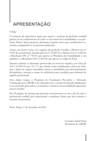APRESENTAÇÃO 
Colega 
O conjunto de dispositivos legais que regem o exercício da profi ssão contábil 
precisa ser de conhecimento de todos os que fazem da Contabilidade a sua pro-fi 
ssão. Dentro dessa premissa, destacamos aqueles textos que consideramos es-senciais, 
compilando-os na presente publicação. 
Assim, este livreto reúne a lei orgânica da profi ssão contábil, o Decreto-Lei nº 
9.295-46, recentemente alterado pela Lei nº 12.249-10, o Decreto-Lei nº 1.040-69, 
a Resolução CFC nº 750-93, que aprova os Princípios de Contabilidade e seu 
apêndice, e a Resolução CFC nº 803-96, que aprova o Código de Ética. 
Importa salientar as alterações promovidas na nossa lei orgânica, por força da 
Lei nº 12.249-10, arts. 76 e 77, que, dentre outras modifi cações, tratou de extin-guir 
a fi gura do registro secundário, alterar as penalidades por descumprimento 
da legislação e instituir o exame de sufi ciência como condição para obtenção de 
registro profi ssional. 
Esta edição integra o Programa de Fiscalização Preventiva – Educação 
Continuada deste CRCRS e foi elaborada com o intuito de difundir amplamente 
o seu conteúdo, para todos os contadores e técnicos em contabilidade registrados 
neste Conselho. 
São 40 páginas de normas que precisam estar presentes no dia a dia de todo o 
profi ssional contábil, pois representam o arcabouço básico que deve nortear o 
exercício da profi ssão. 
Porto Alegre, 1º de dezembro de 2011. 
Contador Zulmir Breda 
Presidente do CRCRS 
 
