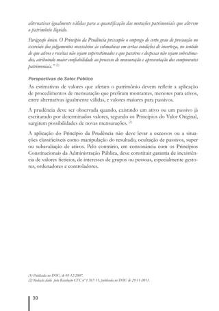 alternativas igualmente válidas para a quantifi cação das mutações patrimoniais que alterem 
o patrimônio líquido. 
Parágrafo único. O Princípio da Prudência pressupõe o emprego de certo grau de precaução no 
exercício dos julgamentos necessários às estimativas em certas condições de incerteza, no sentido 
de que ativos e receitas não sejam superestimados e que passivos e despesas não sejam subestima-dos, 
atribuindo maior confi abilidade ao processo de mensuração e apresentação dos componentes 
patrimoniais.” (2) 
Perspectivas do Setor Público 
As estimativas de valores que afetam o patrimônio devem refl etir a aplicação 
de procedimentos de mensuração que prefi ram montantes, menores para ativos, 
entre alternativas igualmente válidas, e valores maiores para passivos. 
A prudência deve ser observada quando, existindo um ativo ou um passivo já 
escriturado por determinados valores, segundo os Princípios do Valor Original, 
surgirem possibilidades de novas mensurações. (2) 
A aplicação do Princípio da Prudência não deve levar a excessos ou a situa-ções 
30 
classifi cáveis como manipulação do resultado, ocultação de passivos, super 
ou subavaliação de ativos. Pelo contrário, em consonância com os Princípios 
Constitucionais da Administração Pública, deve constituir garantia de inexistên-cia 
de valores fi ctícios, de interesses de grupos ou pessoas, especialmente gesto-res, 
ordenadores e controladores. 
(1) Publicada no DOU, de 05-12-2007. 
(2) Redação dada pela Resolução CFC nº 1.367-11, publicada no DOU de 29-11-2011. 
 