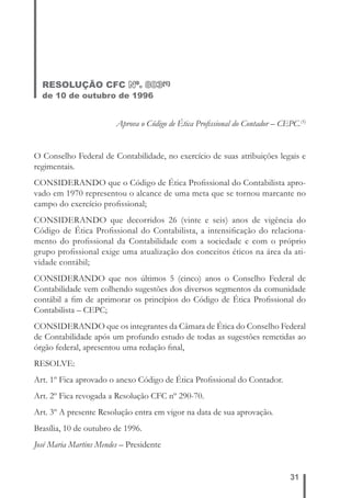 31 
RESOLUÇÃO CFC Nº. 803(1) 
de 10 de outubro de 1996 
Aprova o Código de Ética Profi ssional do Contador – CEPC.(5) 
O Conselho Federal de Contabilidade, no exercício de suas atribuições legais e 
regimentais. 
CONSIDERANDO que o Código de Ética Profi ssional do Contabilista apro-vado 
em 1970 representou o alcance de uma meta que se tornou marcante no 
campo do exercício profi ssional; 
CONSIDERANDO que decorridos 26 (vinte e seis) anos de vigência do 
Código de Ética Profi ssional do Contabilista, a intensifi cação do relaciona-mento 
do profi ssional da Contabilidade com a sociedade e com o próprio 
grupo profi ssional exige uma atualização dos conceitos éticos na área da ati-vidade 
contábil; 
CONSIDERANDO que nos últimos 5 (cinco) anos o Conselho Federal de 
Contabilidade vem colhendo sugestões dos diversos segmentos da comunidade 
contábil a fi m de aprimorar os princípios do Código de Ética Profi ssional do 
Contabilista – CEPC; 
CONSIDERANDO que os integrantes da Câmara de Ética do Conselho Federal 
de Contabilidade após um profundo estudo de todas as sugestões remetidas ao 
órgão federal, apresentou uma redação fi nal, 
RESOLVE: 
Art. 1º Fica aprovado o anexo Código de Ética Profi ssional do Contador. 
Art. 2º Fica revogada a Resolução CFC nº 290-70. 
Art. 3º A presente Resolução entra em vigor na data de sua aprovação. 
Brasília, 10 de outubro de 1996. 
José Maria Martins Mendes – Presidente 
 