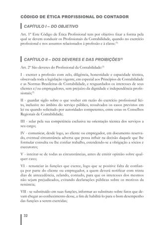 CÓDIGO DE ÉTICA PROFISSIONAL DO CONTADOR 
CAPÍTULO I – DO OBJETIVO 
Art. 1º Este Código de Ética Profi ssional tem por objetivo fi xar a forma pela 
qual se devem conduzir os Profi ssionais da Contabilidade, quando no exercício 
profi ssional e nos assuntos relacionados à profi ssão e à classe.(5) 
CAPÍTULO II – DOS DEVERES E DAS PROIBIÇÕES(5) 
Art. 2º São deveres do Profi ssional da Contabilidade:(5) 
I - exercer a profi ssão com zelo, diligência, honestidade e capacidade técnica, 
observada toda a legislação vigente, em especial aos Princípios de Contabilidade 
e as Normas Brasileiras de Contabilidade, e resguardados os interesses de seus 
clientes e/ou empregadores, sem prejuízo da dignidade e independência profi s-sionais;( 
32 
5) 
II - guardar sigilo sobre o que souber em razão do exercício profi ssional líci-to, 
inclusive no âmbito do serviço público, ressalvados os casos previstos em 
lei ou quando solicitado por autoridades competentes, entre estas os Conselhos 
Regionais de Contabilidade; 
III - zelar pela sua competência exclusiva na orientação técnica dos serviços a 
seu cargo; 
IV - comunicar, desde logo, ao cliente ou empregador, em documento reserva-do, 
eventual circunstância adversa que possa infl uir na decisão daquele que lhe 
formular consulta ou lhe confi ar trabalho, estendendo-se a obrigação a sócios e 
executores; 
V - inteirar-se de todas as circunstâncias, antes de emitir opinião sobre qual-quer 
caso; 
VI - renunciar às funções que exerce, logo que se positive falta de confi an-ça 
por parte do cliente ou empregador, a quem deverá notifi car com trinta 
dias de antecedência, zelando, contudo, para que os interesses dos mesmos 
não sejam prejudicados, evitando declarações públicas sobre os motivos da 
renúncia; 
VII - se substituído em suas funções, informar ao substituto sobre fatos que de-vam 
chegar ao conhecimento desse, a fi m de habilitá-lo para o bom desempenho 
das funções a serem exercidas; 
 