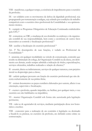VIII - manifestar, a qualquer tempo, a existência de impedimento para o exercício 
da profi ssão; 
IX - ser solidário com os movimentos de defesa da dignidade profi ssional, seja 
propugnando por remuneração condigna, seja zelando por condições de trabalho 
compatíveis com o exercício ético-profi ssional da Contabilidade e seu aprimora-mento 
33 
técnico; 
X - cumprir os Programas Obrigatórios de Educação Continuada estabelecidos 
pelo CFC;(5) 
XI - comunicar, ao CRC, a mudança de seu domicílio ou endereço e da organiza-ção 
contábil de sua responsabilidade, bem como a ocorrência de outros fatos 
necessários ao controle e fi scalização profi ssional;(5) 
XII - auxiliar a fi scalização do exercício profi ssional.(5) 
Art. 3º No desempenho de suas funções, é vedado ao Profi ssional da 
Contabilidade:(5) 
I - anunciar, em qualquer modalidade ou veículo de comunicação, conteúdo que 
resulte na diminuição do colega, da Organização Contábil ou da classe, em detri-mento 
aos demais, sendo sempre admitida a indicação de títulos, especializações, 
serviços oferecidos, trabalhos realizados e relação de clientes;(5) 
II - assumir, direta ou indiretamente, serviços de qualquer natureza, com prejuízo 
moral ou desprestígio para a classe; 
III - auferir qualquer provento em função do exercício profi ssional que não de-corra 
exclusivamente de sua prática lícita; 
IV - assinar documentos ou peças contábeis elaborados por outrem, alheio à sua 
orientação, supervisão e fi scalização; 
V - exercer a profi ssão, quando impedido, ou facilitar, por qualquer meio, o seu 
exercício aos não habilitados ou impedidos; 
VI - manter Organização Contábil sob forma não autorizada pela legislação 
pertinente; 
VII - valer-se de agenciador de serviços, mediante participação desse nos hono-rários 
a receber; 
VIII - concorrer para a realização de ato contrário à legislação ou destinado 
a fraudá-la ou praticar, no exercício da profi ssão, ato defi nido como crime ou 
contravenção; 
 