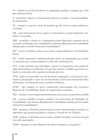 IX - solicitar ou receber do cliente ou empregador qualquer vantagem que saiba 
para aplicação ilícita; 
X - prejudicar, culposa ou dolosamente, interesse confi ado a sua responsabilida-de 
profi ssional; 
XI - recusar-se a prestar contas de quantias que lhe forem, comprovadamente, 
confi adas; 
XII - reter abusivamente livros, papéis ou documentos, comprovadamente con-fi 
ados à sua guarda; 
XIII - aconselhar o cliente ou o empregador contra disposições expressas em lei 
ou contra os Princípios de Contabilidade e as Normas Brasileiras de Contabilidade 
editadas pelo Conselho Federal de Contabilidade;(5) 
XIV - exercer atividade ou ligar o seu nome a empreendimentos com fi nalidades 
ilícitas; 
XV - revelar negociação confi denciada pelo cliente ou empregador para acordo 
ou transação que, comprovadamente, tenha tido conhecimento; 
XVI - emitir referência que identifi que o cliente ou empregador, com quebra de 
sigilo profi ssional, em publicação em que haja menção a trabalho que tenha rea-lizado 
34 
ou orientado, salvo quando autorizado por eles; 
XVII - iludir ou tentar iludir a boa-fé de cliente, empregador ou de terceiros, alte-rando 
ou deturpando o exato teor de documentos, bem como fornecendo falsas 
informações ou elaborando peças contábeis inidôneas; 
XVIII - não cumprir, no prazo estabelecido, determinação dos Conselhos 
Regionais de Contabilidade, depois de regularmente notifi cado; 
XIX - intitular-se com categoria profi ssional que não possua, na profi ssão contábil; 
XX - executar trabalhos técnicos contábeis sem observância dos Princípios de 
Contabilidade e das Normas Brasileiras de Contabilidade editadas pelo Conselho 
Federal de Contabilidade;(5) 
XXI - renunciar à liberdade profi ssional, devendo evitar quaisquer restrições ou 
imposições que possam prejudicar a efi cácia e correção de seu trabalho; 
XXII - publicar ou distribuir, em seu nome, trabalho científi co ou técnico do qual 
não tenha participado; 
XXIII - apropriar-se indevidamente de valores confi ados a sua guarda;(5) 
 