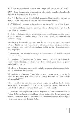 XXIV - exercer a profi ssão demonstrando comprovada incapacidade técnica;(5) 
XXV - deixar de apresentar documentos e informações quando solicitado pela 
fi scalização dos Conselhos Regionais.(5) 
Art. 4º O Profi ssional da Contabilidade poderá publicar relatório, parecer ou 
trabalho técnico-profi ssional, assinado e sob sua responsabilidade.(5) 
Art. 5º O Contador, quando perito, assistente técnico, auditor ou árbitro, deverá: 
I - recusar sua indicação quando reconheça não se achar capacitado em face da 
especialização requerida; 
II - abster-se de interpretações tendenciosas sobre a matéria que constitui objeto 
de perícia, mantendo absoluta independência moral e técnica na elaboração do 
respectivo laudo; 
III - abster-se de expender argumentos ou dar a conhecer sua convicção pessoal 
sobre os direitos de quaisquer das partes interessadas, ou da justiça da causa em 
que estiver servindo, mantendo seu laudo no âmbito técnico e limitado aos que-sitos 
35 
propostos; 
IV - considerar com imparcialidade o pensamento exposto em laudo submetido 
a sua apreciação; 
V - mencionar obrigatoriamente fatos que conheça e repute em condições de 
exercer efeito sobre peças contábeis objeto de seu trabalho, respeitado o disposto 
no inciso II do art. 2º; 
VI - abster-se de dar parecer ou emitir opinião sem estar sufi cientemente infor-mado 
e munido de documentos; 
VII - assinalar equívocos ou divergências que encontrar no que concerne à apli-cação 
dos Princípios de Contabilidade e Normas Brasileiras de Contabilidade 
editadas pelo CFC;(5) 
VIII - considerar-se impedido para emitir parecer ou elaborar laudos sobre 
peças contábeis observando as restrições contidas nas Normas Brasileiras de 
Contabilidade editadas pelo Conselho Federal de Contabilidade; 
IX - atender à Fiscalização dos Conselhos Regionais de Contabilidade e Conselho 
Federal de Contabilidade no sentido de colocar à disposição desses, sempre que 
solicitado, papéis de trabalho, relatórios e outros documentos que deram origem 
e orientaram a execução do seu trabalho. 
 