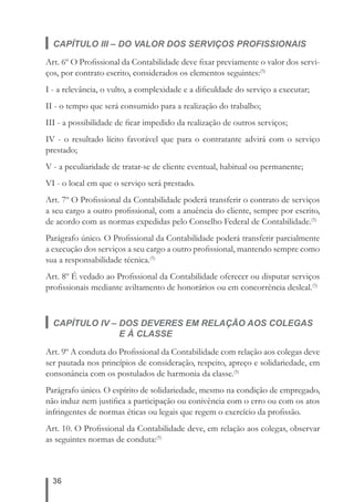 CAPÍTULO III – DO VALOR DOS SERVIÇOS PROFISSIONAIS 
Art. 6º O Profi ssional da Contabilidade deve fi xar previamente o valor dos servi-ços, 
por contrato escrito, considerados os elementos seguintes:(5) 
I - a relevância, o vulto, a complexidade e a difi culdade do serviço a executar; 
II - o tempo que será consumido para a realização do trabalho; 
III - a possibilidade de fi car impedido da realização de outros serviços; 
IV - o resultado lícito favorável que para o contratante advirá com o serviço 
prestado; 
V - a peculiaridade de tratar-se de cliente eventual, habitual ou permanente; 
VI - o local em que o serviço será prestado. 
Art. 7º O Profi ssional da Contabilidade poderá transferir o contrato de serviços 
a seu cargo a outro profi ssional, com a anuência do cliente, sempre por escrito, 
de acordo com as normas expedidas pelo Conselho Federal de Contabilidade.(5) 
Parágrafo único. O Profi ssional da Contabilidade poderá transferir parcialmente 
a execução dos serviços a seu cargo a outro profi ssional, mantendo sempre como 
sua a responsabilidade técnica.(5) 
Art. 8º É vedado ao Profi ssional da Contabilidade oferecer ou disputar serviços 
profi ssionais mediante aviltamento de honorários ou em concorrência desleal.(5) 
CAPÍTULO IV – DOS DEVERES EM RELAÇÃO AOS COLEGAS 
36 
E À CLASSE 
Art. 9º A conduta do Profi ssional da Contabilidade com relação aos colegas deve 
ser pautada nos princípios de consideração, respeito, apreço e solidariedade, em 
consonância com os postulados de harmonia da classe.(5) 
Parágrafo único. O espírito de solidariedade, mesmo na condição de empregado, 
não induz nem justifi ca a participação ou conivência com o erro ou com os atos 
infringentes de normas éticas ou legais que regem o exercício da profi ssão. 
Art. 10. O Profi ssional da Contabilidade deve, em relação aos colegas, observar 
as seguintes normas de conduta:(5) 
 