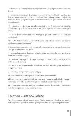 I - abster-se de fazer referências prejudiciais ou de qualquer modo desabona-doras; 
II - abster-se da aceitação de encargo profi ssional em substituição a colega que 
dele tenha desistido para preservar a dignidade ou os interesses da profi ssão ou 
da classe, desde que permaneçam as mesmas condições que ditaram o referido 
procedimento; 
III - jamais apropriar-se de trabalhos, iniciativas ou de soluções encontradas 
por colegas, que deles não tenha participado, apresentando-os como pró-prios; 
IV - evitar desentendimentos com o colega a que vier a substituir no exercício 
profi ssional. 
Art. 11. O Profi ssional da Contabilidade deve, com relação à classe, observar as 
seguintes normas de conduta:(5) 
I - prestar seu concurso moral, intelectual e material, salvo circunstâncias espe-ciais 
37 
que justifi quem a sua recusa; 
II - zelar pelo prestígio da classe, pela dignidade profi ssional e pelo aperfeiçoa-mento 
de suas instituições; 
III - aceitar o desempenho de cargo de dirigente nas entidades de classe, admi-tindo- 
se a justa recusa; 
IV - acatar as resoluções votadas pela classe contábil, inclusive quanto a honorá-rios 
profi ssionais; 
V - zelar pelo cumprimento deste Código; 
VI - não formular juízos depreciativos sobre a classe contábil; 
VII - representar perante os órgãos competentes sobre irregularidades compro-vadamente 
ocorridas na administração de entidade da classe contábil; 
VIII - jamais utilizar-se de posição ocupada na direção de entidades de classe em 
benefício próprio ou para proveito pessoal. 
CAPÍTULO V – DAS PENALIDADES 
Art. 12. A transgressão de preceito deste Código constitui infração ética, sancio-nada, 
segundo a gravidade, com a aplicação de uma das seguintes penalidades: 
 